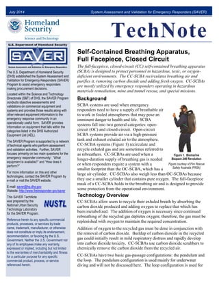 July 2014 System Assessment and Validation for Emergency Responders (SAVER)
TechNote
The U.S. Department of Homeland Security
(DHS) established the System Assessment and
Validation for Emergency Responders (SAVER)
Program to assist emergency responders
making procurement decisions.
Located within the Science and Technology
Directorate (S&T) of DHS, the SAVER Program
conducts objective assessments and
validations on commercial equipment and
systems and provides those results along with
other relevant equipment information to the
emergency response community in an
operationally useful form. SAVER provides
information on equipment that falls within the
categories listed in the DHS Authorized
Equipment List (AEL).
The SAVER Program is supported by a network
of technical agents who perform assessment
and validation activities. Further, SAVER
focuses primarily on two main questions for the
emergency responder community: “What
equipment is available?” and “How does it
perform?”
For more information on this and other
technologies, contact the SAVER Program by
e-mail or visit the SAVER website.
E-mail: saver@hq.dhs.gov
Website: http://www.firstresponder.gov/saver
This SAVER TechNote
was prepared by the
National Urban Security
Technology Laboratory
for the SAVER Program.
Reference herein to any specific commercial
products, processes, or services by trade
name, trademark, manufacturer, or otherwise
does not constitute or imply its endorsement,
recommendation, or favoring by the U.S.
Government. Neither the U.S. Government nor
any of its employees make any warranty,
expressed or implied, including but not limited
to the warranties of merchantability and fitness
for a particular purpose for any specific
commercial product, process, or service
referenced herein.
Self-Contained Breathing Apparatus,
Full Facepiece, Closed Circuit
The full-facepiece, closed-circuit (CC) self-contained breathing apparatus
(SCBA) is designed to protect personnel in hazardous, toxic, or oxygen-
deficient environments. The CC-SCBA recirculates breathing air and
purifies it, removing carbon dioxide and adding fresh oxygen. CC-SCBAs
are mostly utilized by emergency responders operating in hazardous
materials remediation, mine and tunnel rescue, and special missions.
Background
SCBA systems are used when emergency
responders need to have a supply of breathable air
to work in fouled atmospheres that may pose an
imminent danger to health and life. SCBA
systems fall into two general categories: open-
circuit (OC) and closed-circuit. Open-circuit
SCBA systems provide air via a high-pressure
tank and exhaust exhaled air to the atmosphere.
CC-SCBA systems (Figure 1) recirculate and
recycle exhaled gas and are sometimes referred to
as rebreathers. CC-SCBAs are used when a
longer-duration supply of breathing gas is needed
or when responders require a system with a
smaller footprint than the OC-SCBA, which has a
large air cylinder. CC-SCBAs also weigh less than OC-SCBAs because
they use a smaller cylinder that contains pure oxygen. The full-facepiece
mask of a CC-SCBA holds in the breathing air and is designed to provide
some protection from the operational environment.
Technology Overview
CC-SCBAs allow users to recycle their exhaled breath by absorbing the
carbon dioxide produced and adding oxygen to replace that which has
been metabolized. The addition of oxygen is necessary since continued
rebreathing of the recycled gas depletes oxygen; therefore, the gas must be
replenished with oxygen to maintain the required concentration.
Addition of oxygen to the recycled gas must be done in conjunction with
the removal of carbon dioxide. Buildup of carbon dioxide in the recycled
gas could initially result in mild respiratory distress and rapidly develop
into carbon dioxide toxicity. CC-SCBAs use carbon dioxide scrubbers to
chemically remove the carbon dioxide from the recycled air.
CC-SCBAs have two basic gas-passage configurations: the pendulum and
the loop. The pendulum configuration is used mainly for underwater
diving and will not be discussed here. The loop configuration is used for
Figure 1. Biomarine
Biopack 240 Revolution
Figure courtesy of Fire Rescue
Safety Australia (FRSA)
 