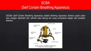 SSCBA (Self Contain Breathing Apparatus) adalah Brathing Apparatus dimana suplai udara
atau oksigen diperoleh dari cylinder atau tabung lain yang merupakan bagian dari pealatan
tersebut
 