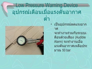 Low Pressure Warning Device อุปกรณ์เตือนเมื่อแรงดันอากาศต่ำ เป็นอุปกรณ์ลดแรงอากาศ จะทำงานร่วมกับระบบเตือนด้วยเสียง  (Audible Alarm)  จะทำงานเมื่อ แรงดันอากาศเหลือประมาณ  50 bar 