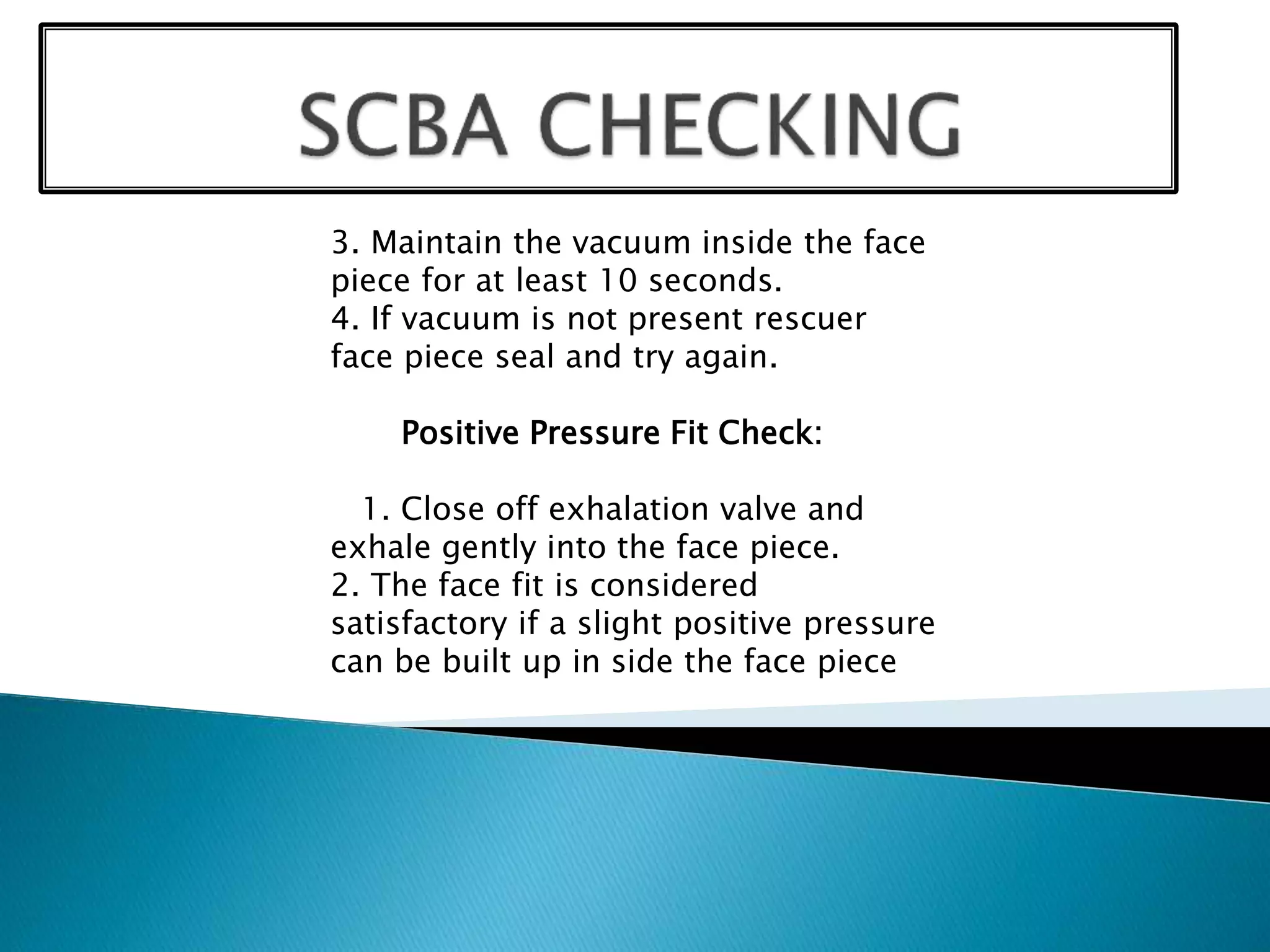 3. Maintain the vacuum inside the face
piece for at least 10 seconds.
4. If vacuum is not present rescuer
face piece seal and try again.
Positive Pressure Fit Check:
1. Close off exhalation valve and
exhale gently into the face piece.
2. The face fit is considered
satisfactory if a slight positive pressure
can be built up in side the face piece
 