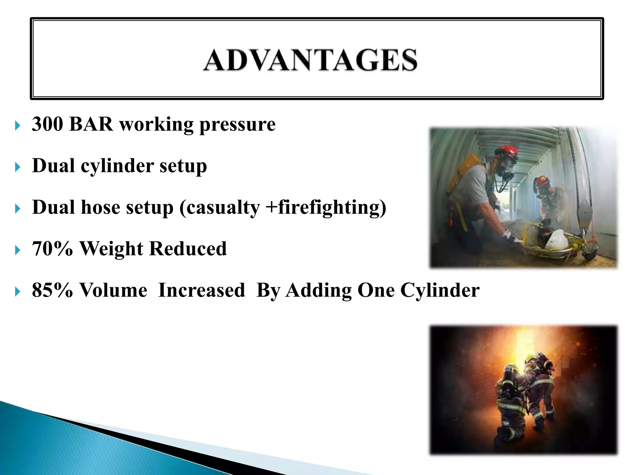  300 BAR working pressure
 Dual cylinder setup
 Dual hose setup (casualty +firefighting)
 70% Weight Reduced
 85% Volume Increased By Adding One Cylinder
 