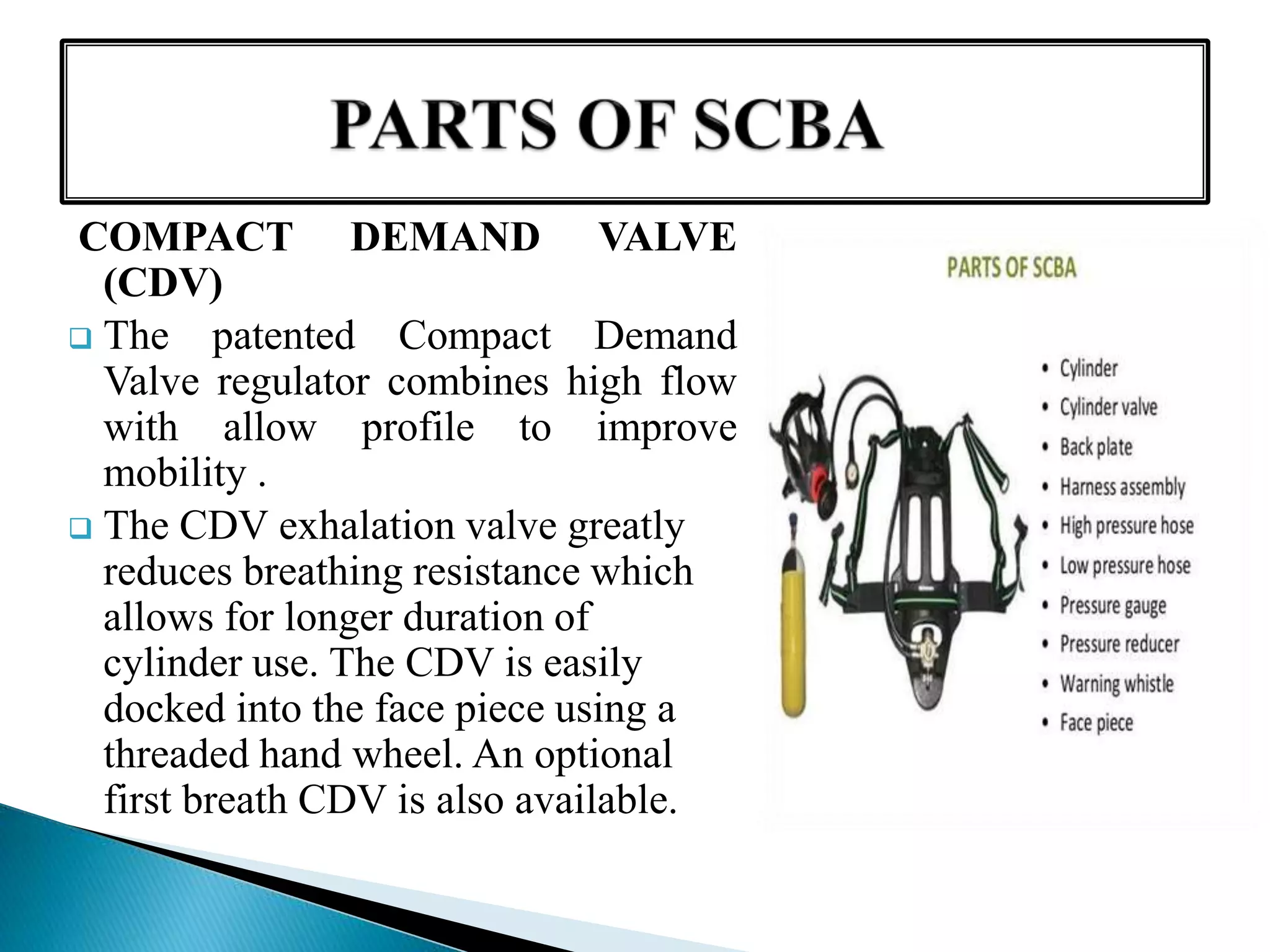 COMPACT DEMAND VALVE
(CDV)
 The patented Compact Demand
Valve regulator combines high flow
with allow profile to improve
mobility .
 The CDV exhalation valve greatly
reduces breathing resistance which
allows for longer duration of
cylinder use. The CDV is easily
docked into the face piece using a
threaded hand wheel. An optional
first breath CDV is also available.
 