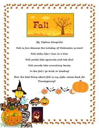 By: Sophia Zangrillo
Fall is fun because the holiday of Halloween is here!
Fall looks like I live in a tree.
Fall smells like squirrels and lots dirt.
Fall sounds like crunching leaves.
In the fall I go trick or treating!
But, the best thing about fall is my sister comes back for
Thanksgiving!!
 