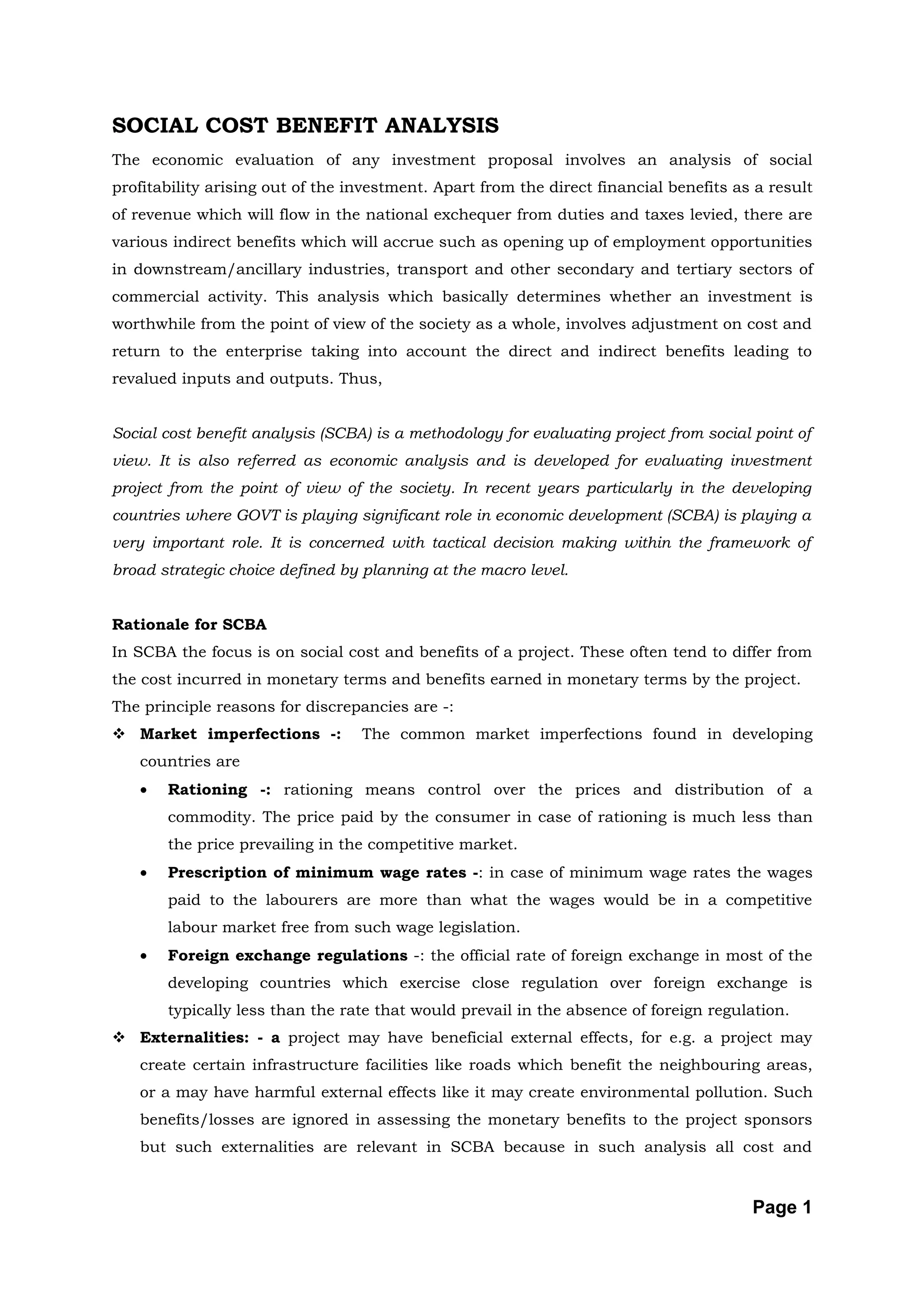 SOCIAL COST BENEFIT ANALYSIS
The economic evaluation of any investment proposal involves an analysis of social
profitability arising out of the investment. Apart from the direct financial benefits as a result
of revenue which will flow in the national exchequer from duties and taxes levied, there are
various indirect benefits which will accrue such as opening up of employment opportunities
in downstream/ancillary industries, transport and other secondary and tertiary sectors of
commercial activity. This analysis which basically determines whether an investment is
worthwhile from the point of view of the society as a whole, involves adjustment on cost and
return to the enterprise taking into account the direct and indirect benefits leading to
revalued inputs and outputs. Thus,


Social cost benefit analysis (SCBA) is a methodology for evaluating project from social point of
view. It is also referred as economic analysis and is developed for evaluating investment
project from the point of view of the society. In recent years particularly in the developing
countries where GOVT is playing significant role in economic development (SCBA) is playing a
very important role. It is concerned with tactical decision making within the framework of
broad strategic choice defined by planning at the macro level.


Rationale for SCBA
In SCBA the focus is on social cost and benefits of a project. These often tend to differ from
the cost incurred in monetary terms and benefits earned in monetary terms by the project.
The principle reasons for discrepancies are -:
 Market imperfections -:         The common market imperfections found in developing
   countries are
   •   Rationing -: rationing means control over the prices and distribution of a
       commodity. The price paid by the consumer in case of rationing is much less than
       the price prevailing in the competitive market.
   •   Prescription of minimum wage rates -: in case of minimum wage rates the wages
       paid to the labourers are more than what the wages would be in a competitive
       labour market free from such wage legislation.
   •   Foreign exchange regulations -: the official rate of foreign exchange in most of the
       developing countries which exercise close regulation over foreign exchange is
       typically less than the rate that would prevail in the absence of foreign regulation.
 Externalities: - a project may have beneficial external effects, for e.g. a project may
   create certain infrastructure facilities like roads which benefit the neighbouring areas,
   or a may have harmful external effects like it may create environmental pollution. Such
   benefits/losses are ignored in assessing the monetary benefits to the project sponsors
   but such externalities are relevant in SCBA because in such analysis all cost and


                                                                                        Page 1
 