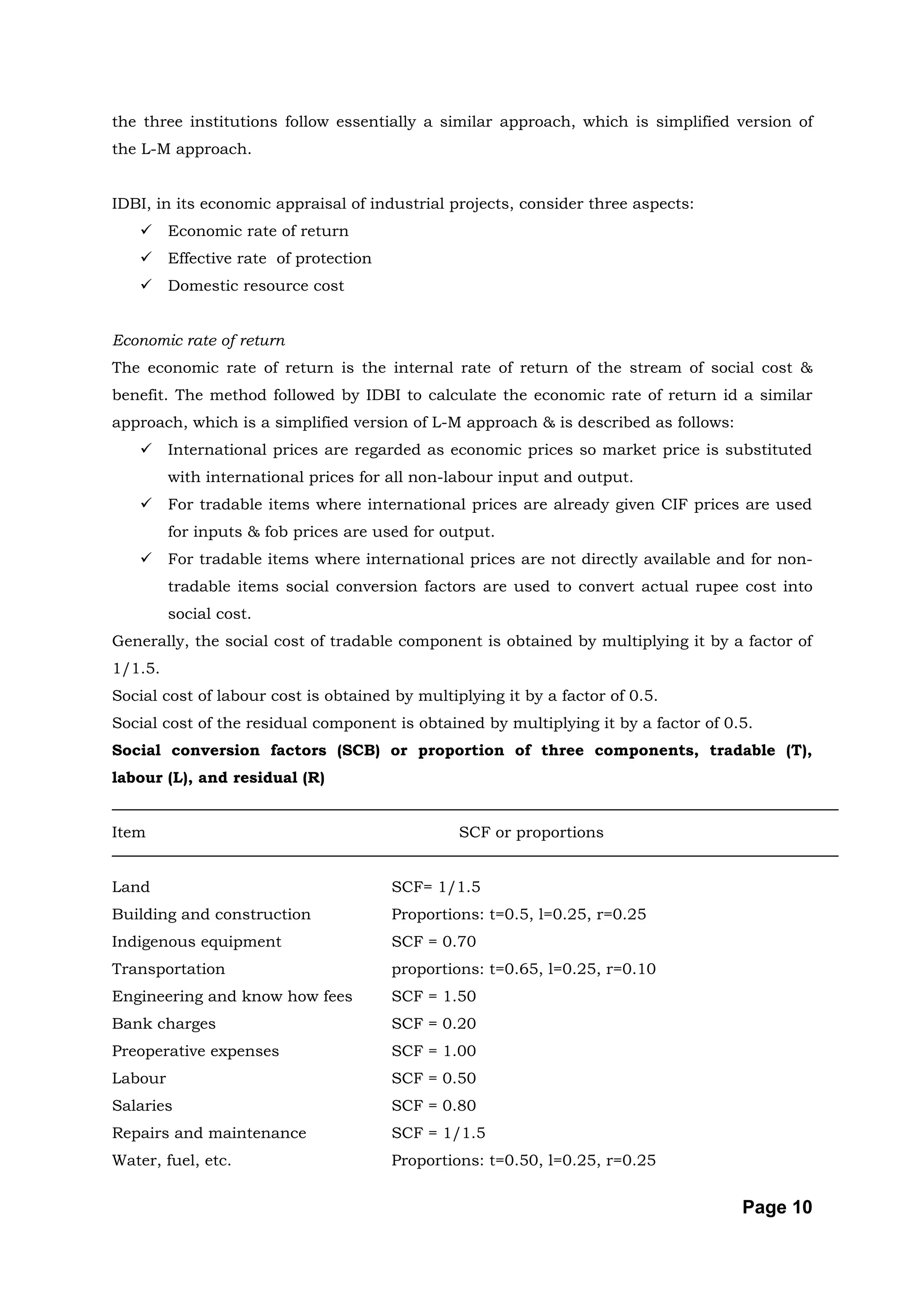 the three institutions follow essentially a similar approach, which is simplified version of
the L-M approach.


IDBI, in its economic appraisal of industrial projects, consider three aspects:
        Economic rate of return
        Effective rate of protection
        Domestic resource cost


Economic rate of return
The economic rate of return is the internal rate of return of the stream of social cost &
benefit. The method followed by IDBI to calculate the economic rate of return id a similar
approach, which is a simplified version of L-M approach & is described as follows:
        International prices are regarded as economic prices so market price is substituted
         with international prices for all non-labour input and output.
        For tradable items where international prices are already given CIF prices are used
         for inputs & fob prices are used for output.
        For tradable items where international prices are not directly available and for non-
         tradable items social conversion factors are used to convert actual rupee cost into
         social cost.
Generally, the social cost of tradable component is obtained by multiplying it by a factor of
1/1.5.
Social cost of labour cost is obtained by multiplying it by a factor of 0.5.
Social cost of the residual component is obtained by multiplying it by a factor of 0.5.
Social conversion factors (SCB) or proportion of three components, tradable (T),
labour (L), and residual (R)


Item                                            SCF or proportions


Land                                    SCF= 1/1.5
Building and construction               Proportions: t=0.5, l=0.25, r=0.25
Indigenous equipment                    SCF = 0.70
Transportation                          proportions: t=0.65, l=0.25, r=0.10
Engineering and know how fees           SCF = 1.50
Bank charges                            SCF = 0.20
Preoperative expenses                   SCF = 1.00
Labour                                  SCF = 0.50
Salaries                                SCF = 0.80
Repairs and maintenance                 SCF = 1/1.5
Water, fuel, etc.                       Proportions: t=0.50, l=0.25, r=0.25


                                                                                     Page 10
 