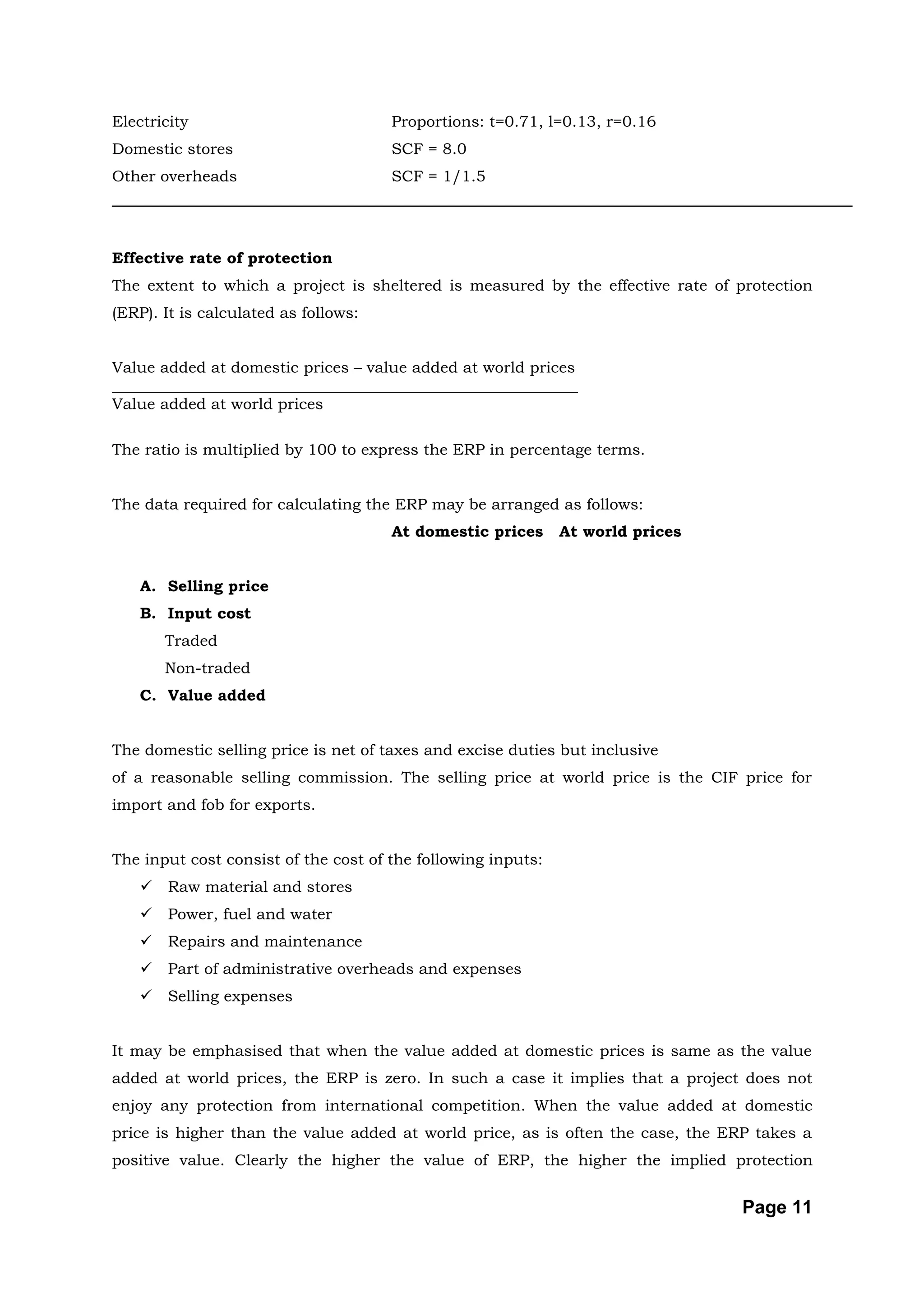 Electricity                           Proportions: t=0.71, l=0.13, r=0.16
Domestic stores                       SCF = 8.0
Other overheads                       SCF = 1/1.5




Effective rate of protection
The extent to which a project is sheltered is measured by the effective rate of protection
(ERP). It is calculated as follows:


Value added at domestic prices – value added at world prices
____________________________________________________________
Value added at world prices

The ratio is multiplied by 100 to express the ERP in percentage terms.


The data required for calculating the ERP may be arranged as follows:
                                      At domestic prices      At world prices


    A. Selling price
    B. Input cost
        Traded
        Non-traded
    C. Value added


The domestic selling price is net of taxes and excise duties but inclusive
of a reasonable selling commission. The selling price at world price is the CIF price for
import and fob for exports.


The input cost consist of the cost of the following inputs:
       Raw material and stores
       Power, fuel and water
       Repairs and maintenance
       Part of administrative overheads and expenses
       Selling expenses


It may be emphasised that when the value added at domestic prices is same as the value
added at world prices, the ERP is zero. In such a case it implies that a project does not
enjoy any protection from international competition. When the value added at domestic
price is higher than the value added at world price, as is often the case, the ERP takes a
positive value. Clearly the higher the value of ERP, the higher the implied protection


                                                                                 Page 11
 