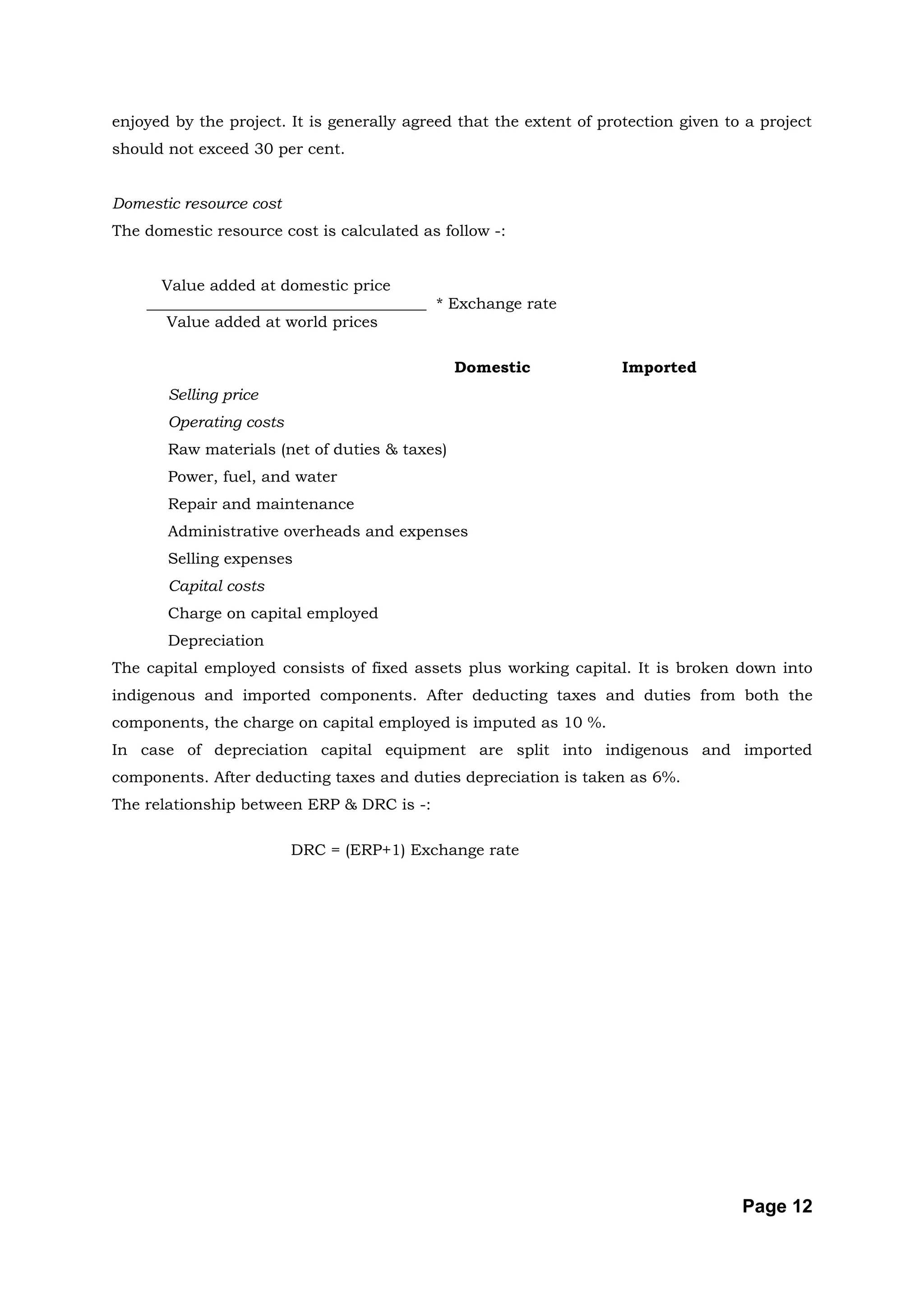 enjoyed by the project. It is generally agreed that the extent of protection given to a project
should not exceed 30 per cent.


Domestic resource cost
The domestic resource cost is calculated as follow -:


      Value added at domestic price
    ____________________________________ * Exchange rate
       Value added at world prices

                                               Domestic              Imported
       Selling price
       Operating costs
       Raw materials (net of duties & taxes)
       Power, fuel, and water
       Repair and maintenance
       Administrative overheads and expenses
       Selling expenses
       Capital costs
       Charge on capital employed
       Depreciation
The capital employed consists of fixed assets plus working capital. It is broken down into
indigenous and imported components. After deducting taxes and duties from both the
components, the charge on capital employed is imputed as 10 %.
In case of depreciation capital equipment are split into indigenous and imported
components. After deducting taxes and duties depreciation is taken as 6%.
The relationship between ERP & DRC is -:

                         DRC = (ERP+1) Exchange rate




                                                                                     Page 12
 