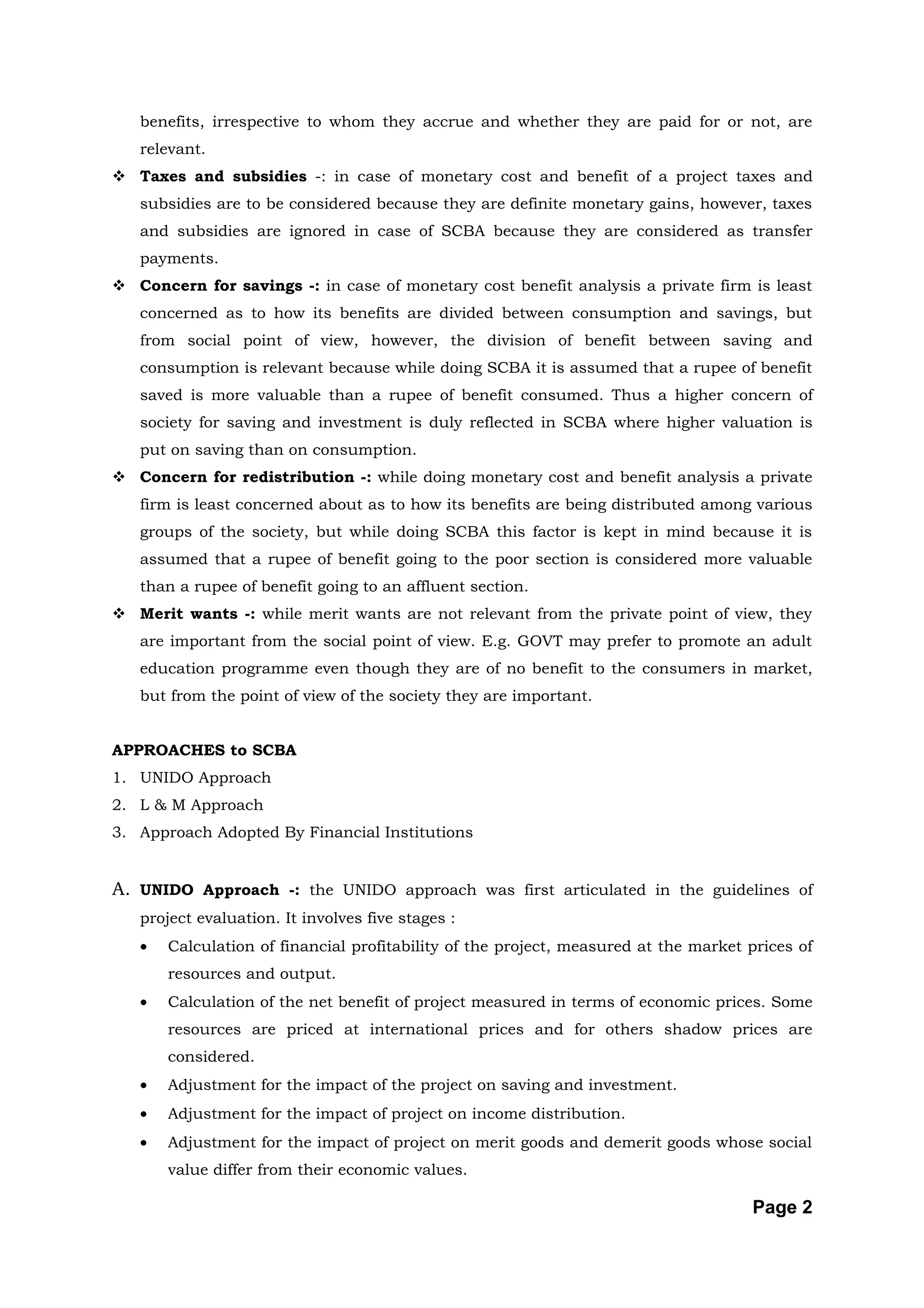 benefits, irrespective to whom they accrue and whether they are paid for or not, are
   relevant.
 Taxes and subsidies -: in case of monetary cost and benefit of a project taxes and
   subsidies are to be considered because they are definite monetary gains, however, taxes
   and subsidies are ignored in case of SCBA because they are considered as transfer
   payments.
 Concern for savings -: in case of monetary cost benefit analysis a private firm is least
   concerned as to how its benefits are divided between consumption and savings, but
   from social point of view, however, the division of benefit between saving and
   consumption is relevant because while doing SCBA it is assumed that a rupee of benefit
   saved is more valuable than a rupee of benefit consumed. Thus a higher concern of
   society for saving and investment is duly reflected in SCBA where higher valuation is
   put on saving than on consumption.
 Concern for redistribution -: while doing monetary cost and benefit analysis a private
   firm is least concerned about as to how its benefits are being distributed among various
   groups of the society, but while doing SCBA this factor is kept in mind because it is
   assumed that a rupee of benefit going to the poor section is considered more valuable
   than a rupee of benefit going to an affluent section.
 Merit wants -: while merit wants are not relevant from the private point of view, they
   are important from the social point of view. E.g. GOVT may prefer to promote an adult
   education programme even though they are of no benefit to the consumers in market,
   but from the point of view of the society they are important.


APPROACHES to SCBA
1. UNIDO Approach
2. L & M Approach
3. Approach Adopted By Financial Institutions


A. UNIDO Approach -: the UNIDO approach was first articulated in the guidelines of
   project evaluation. It involves five stages :
   •   Calculation of financial profitability of the project, measured at the market prices of
       resources and output.
   •   Calculation of the net benefit of project measured in terms of economic prices. Some
       resources are priced at international prices and for others shadow prices are
       considered.
   •   Adjustment for the impact of the project on saving and investment.
   •   Adjustment for the impact of project on income distribution.
   •   Adjustment for the impact of project on merit goods and demerit goods whose social
       value differ from their economic values.

                                                                                     Page 2
 