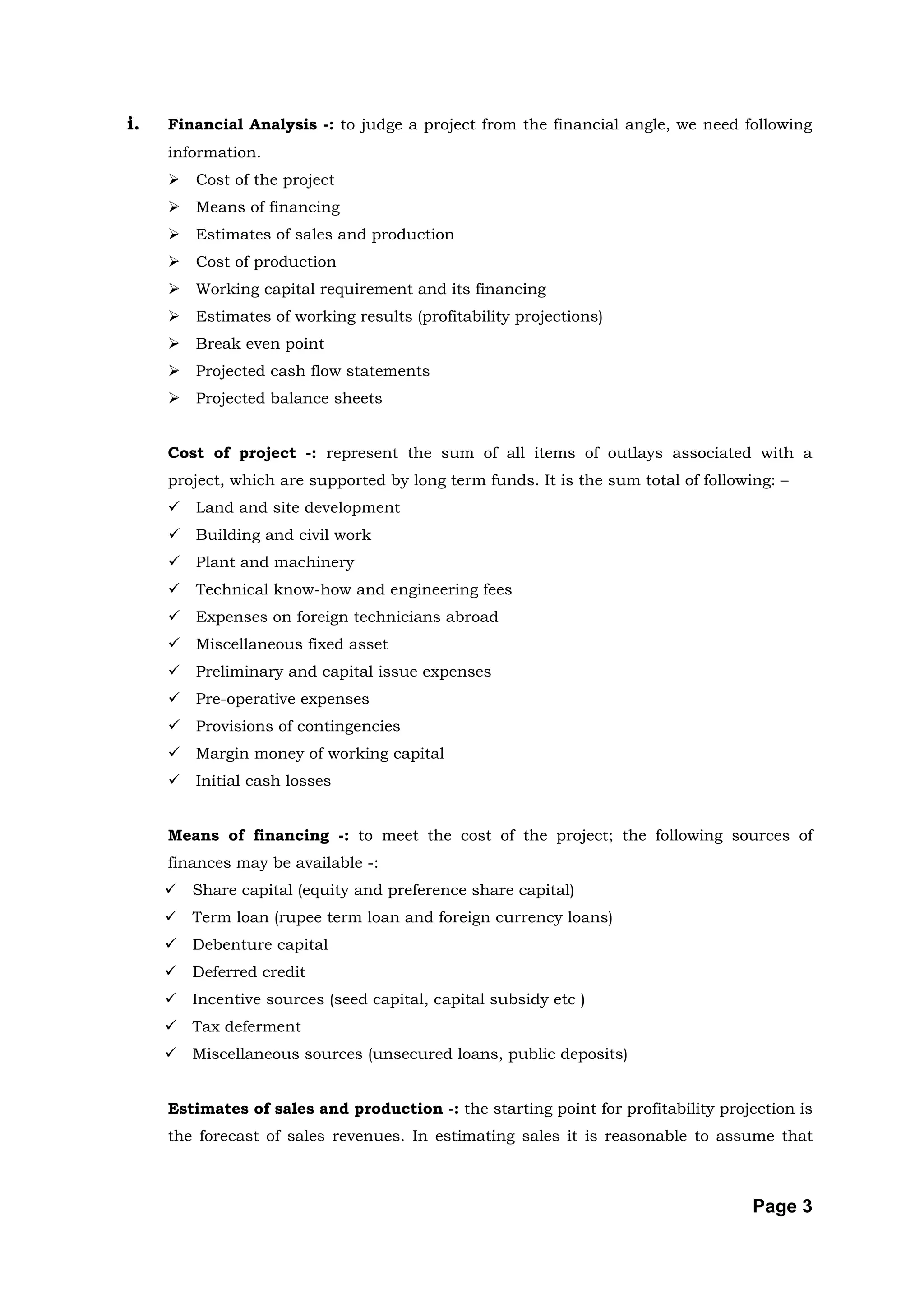 i.   Financial Analysis -: to judge a project from the financial angle, we need following
     information.
        Cost of the project
        Means of financing
        Estimates of sales and production
        Cost of production
        Working capital requirement and its financing
        Estimates of working results (profitability projections)
        Break even point
        Projected cash flow statements
        Projected balance sheets


     Cost of project -: represent the sum of all items of outlays associated with a
     project, which are supported by long term funds. It is the sum total of following: –
        Land and site development
        Building and civil work
        Plant and machinery
        Technical know-how and engineering fees
        Expenses on foreign technicians abroad
        Miscellaneous fixed asset
        Preliminary and capital issue expenses
        Pre-operative expenses
        Provisions of contingencies
        Margin money of working capital
        Initial cash losses


     Means of financing -: to meet the cost of the project; the following sources of
     finances may be available -:
        Share capital (equity and preference share capital)
        Term loan (rupee term loan and foreign currency loans)
        Debenture capital
        Deferred credit
        Incentive sources (seed capital, capital subsidy etc )
        Tax deferment
        Miscellaneous sources (unsecured loans, public deposits)


     Estimates of sales and production -: the starting point for profitability projection is
     the forecast of sales revenues. In estimating sales it is reasonable to assume that



                                                                                    Page 3
 