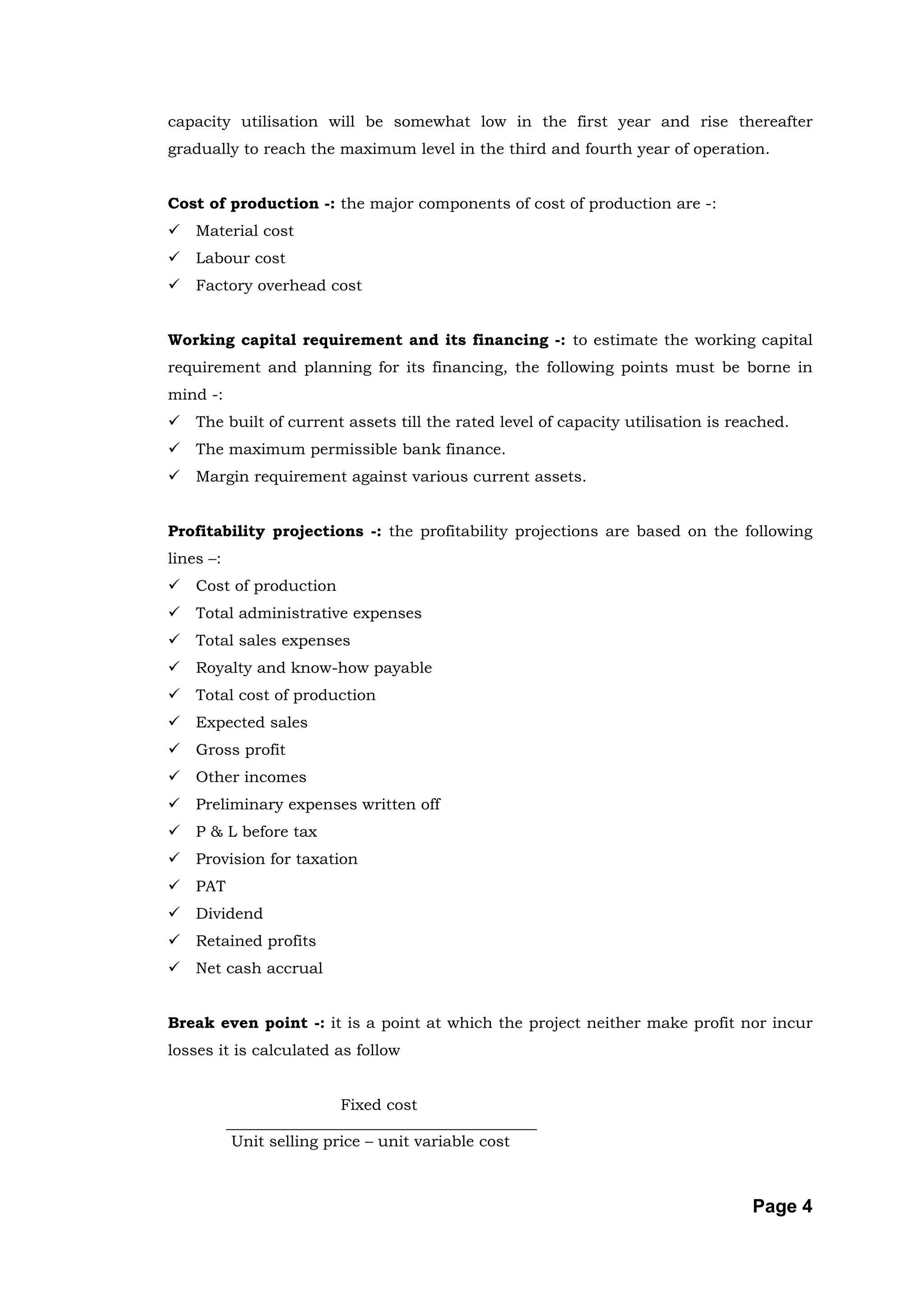 capacity utilisation will be somewhat low in the first year and rise thereafter
gradually to reach the maximum level in the third and fourth year of operation.


Cost of production -: the major components of cost of production are -:
   Material cost
   Labour cost
   Factory overhead cost


Working capital requirement and its financing -: to estimate the working capital
requirement and planning for its financing, the following points must be borne in
mind -:
   The built of current assets till the rated level of capacity utilisation is reached.
   The maximum permissible bank finance.
   Margin requirement against various current assets.


Profitability projections -: the profitability projections are based on the following
lines –:
   Cost of production
   Total administrative expenses
   Total sales expenses
   Royalty and know-how payable
   Total cost of production
   Expected sales
   Gross profit
   Other incomes
   Preliminary expenses written off
   P & L before tax
   Provision for taxation
   PAT
   Dividend
   Retained profits
   Net cash accrual


Break even point -: it is a point at which the project neither make profit nor incur
losses it is calculated as follow


                           Fixed cost
           ________________________________________
            Unit selling price – unit variable cost



                                                                                  Page 4
 