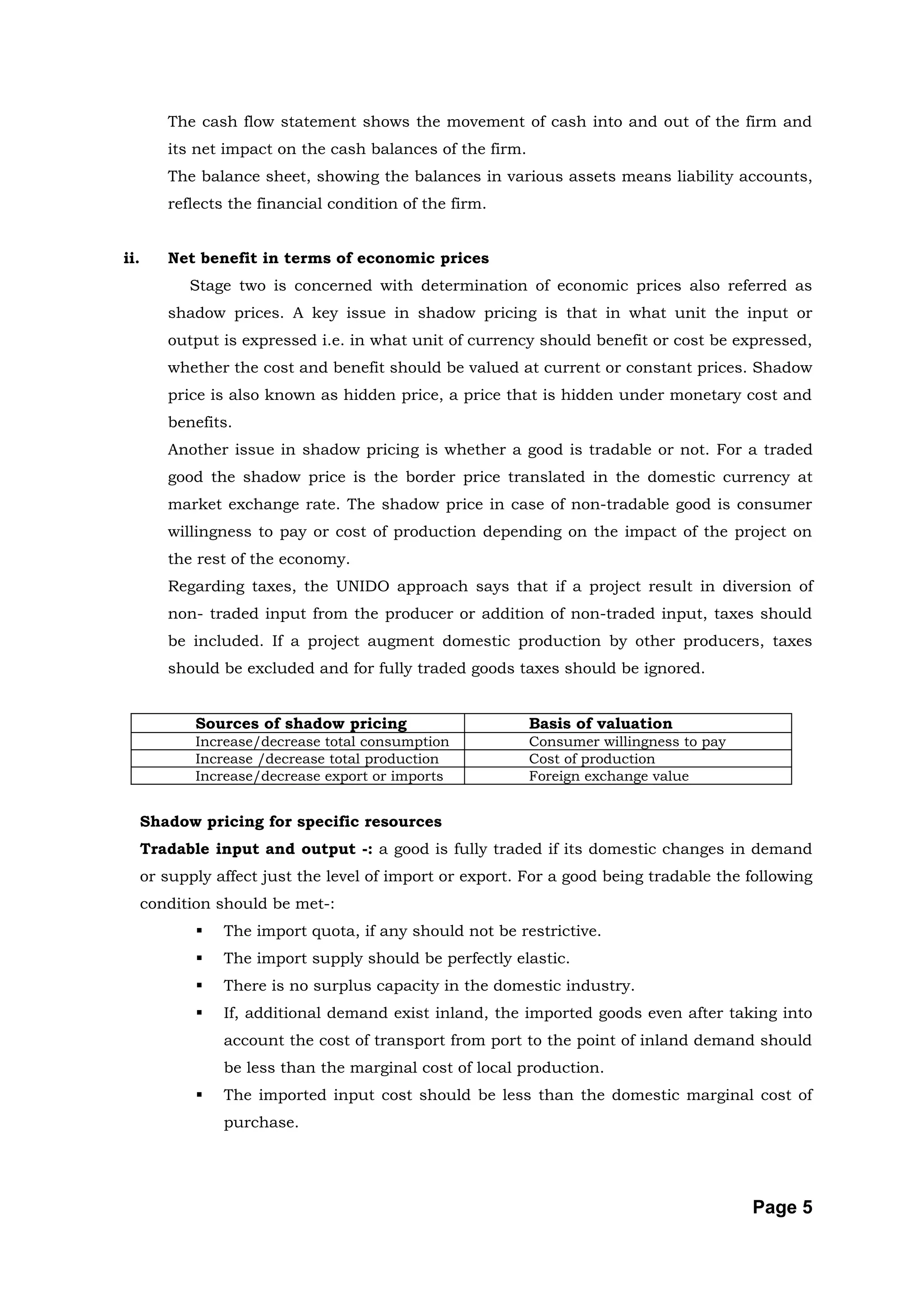 The cash flow statement shows the movement of cash into and out of the firm and
         its net impact on the cash balances of the firm.
         The balance sheet, showing the balances in various assets means liability accounts,
         reflects the financial condition of the firm.


ii.      Net benefit in terms of economic prices
            Stage two is concerned with determination of economic prices also referred as
         shadow prices. A key issue in shadow pricing is that in what unit the input or
         output is expressed i.e. in what unit of currency should benefit or cost be expressed,
         whether the cost and benefit should be valued at current or constant prices. Shadow
         price is also known as hidden price, a price that is hidden under monetary cost and
         benefits.
         Another issue in shadow pricing is whether a good is tradable or not. For a traded
         good the shadow price is the border price translated in the domestic currency at
         market exchange rate. The shadow price in case of non-tradable good is consumer
         willingness to pay or cost of production depending on the impact of the project on
         the rest of the economy.
         Regarding taxes, the UNIDO approach says that if a project result in diversion of
         non- traded input from the producer or addition of non-traded input, taxes should
         be included. If a project augment domestic production by other producers, taxes
         should be excluded and for fully traded goods taxes should be ignored.


             Sources of shadow pricing                      Basis of valuation
             Increase/decrease total consumption            Consumer willingness to pay
             Increase /decrease total production            Cost of production
             Increase/decrease export or imports            Foreign exchange value


      Shadow pricing for specific resources
      Tradable input and output -: a good is fully traded if its domestic changes in demand
      or supply affect just the level of import or export. For a good being tradable the following
      condition should be met-:
                The import quota, if any should not be restrictive.
                The import supply should be perfectly elastic.
                There is no surplus capacity in the domestic industry.
                If, additional demand exist inland, the imported goods even after taking into
                 account the cost of transport from port to the point of inland demand should
                 be less than the marginal cost of local production.
                The imported input cost should be less than the domestic marginal cost of
                 purchase.




                                                                                          Page 5
 