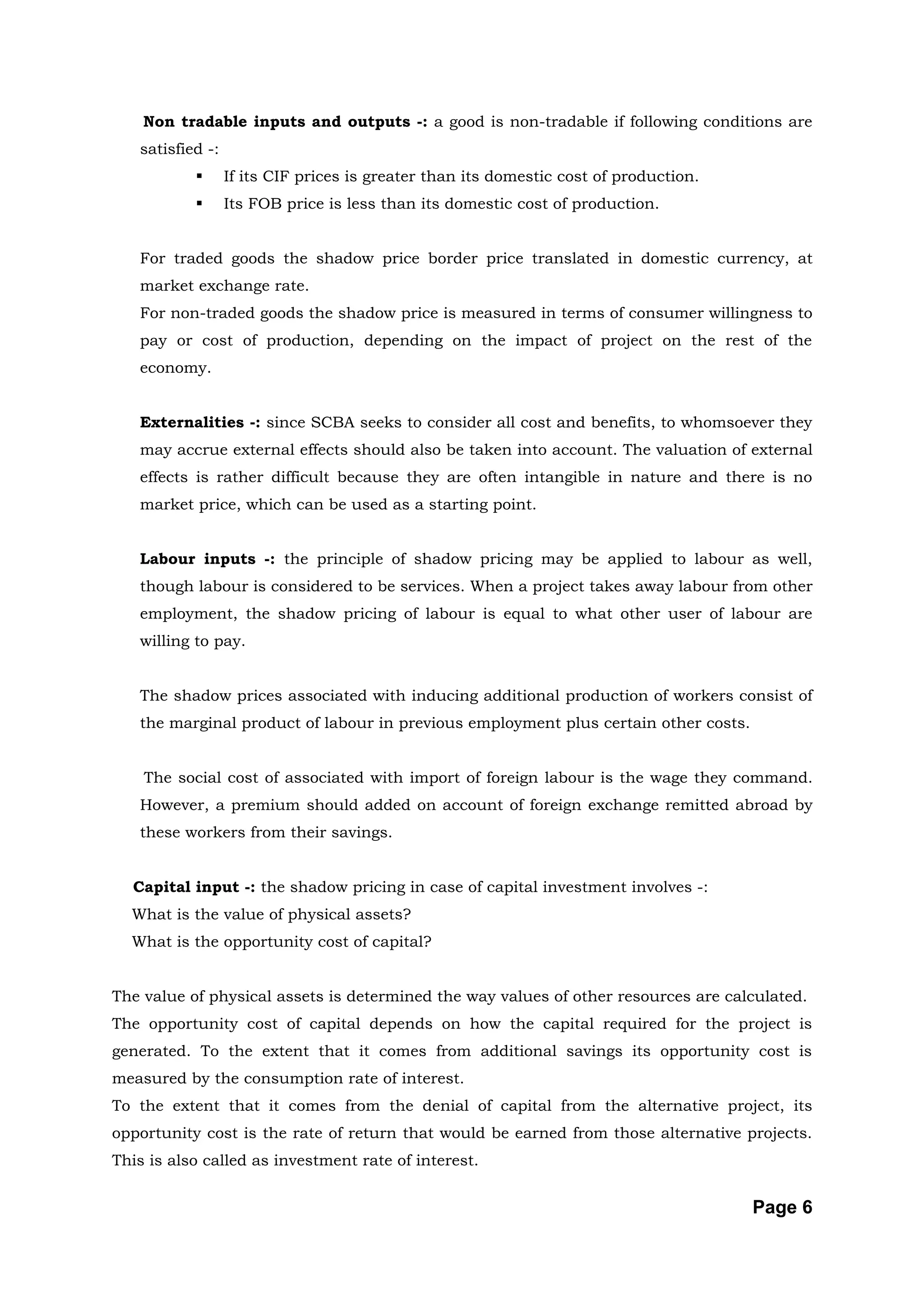 Non tradable inputs and outputs -: a good is non-tradable if following conditions are
   satisfied -:
                 If its CIF prices is greater than its domestic cost of production.
                 Its FOB price is less than its domestic cost of production.


   For traded goods the shadow price border price translated in domestic currency, at
   market exchange rate.
   For non-traded goods the shadow price is measured in terms of consumer willingness to
   pay or cost of production, depending on the impact of project on the rest of the
   economy.


   Externalities -: since SCBA seeks to consider all cost and benefits, to whomsoever they
   may accrue external effects should also be taken into account. The valuation of external
   effects is rather difficult because they are often intangible in nature and there is no
   market price, which can be used as a starting point.


   Labour inputs -: the principle of shadow pricing may be applied to labour as well,
   though labour is considered to be services. When a project takes away labour from other
   employment, the shadow pricing of labour is equal to what other user of labour are
   willing to pay.


   The shadow prices associated with inducing additional production of workers consist of
   the marginal product of labour in previous employment plus certain other costs.


    The social cost of associated with import of foreign labour is the wage they command.
   However, a premium should added on account of foreign exchange remitted abroad by
   these workers from their savings.


  Capital input -: the shadow pricing in case of capital investment involves -:
  What is the value of physical assets?
  What is the opportunity cost of capital?


The value of physical assets is determined the way values of other resources are calculated.
The opportunity cost of capital depends on how the capital required for the project is
generated. To the extent that it comes from additional savings its opportunity cost is
measured by the consumption rate of interest.
To the extent that it comes from the denial of capital from the alternative project, its
opportunity cost is the rate of return that would be earned from those alternative projects.
This is also called as investment rate of interest.


                                                                                       Page 6
 