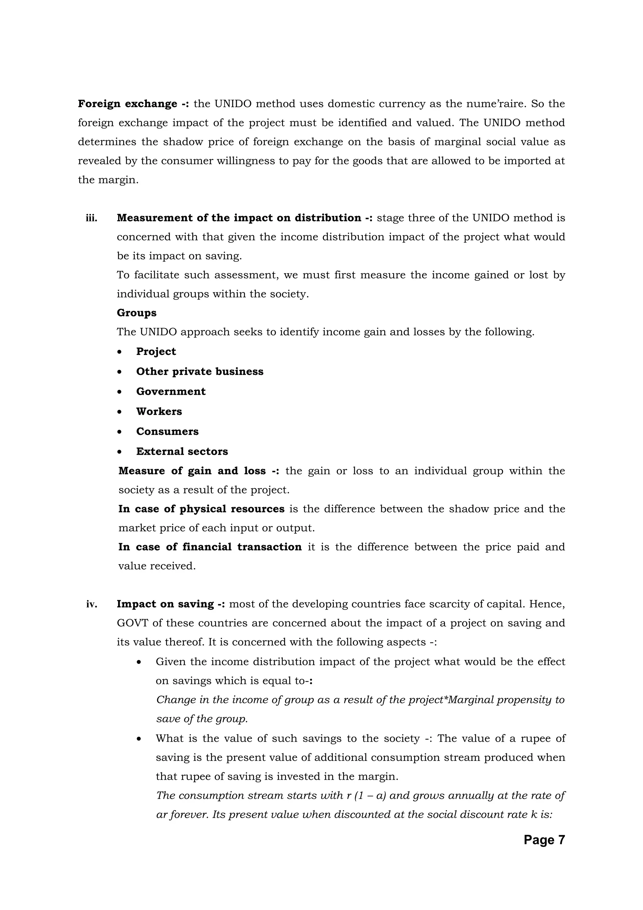 Foreign exchange -: the UNIDO method uses domestic currency as the nume’raire. So the
foreign exchange impact of the project must be identified and valued. The UNIDO method
determines the shadow price of foreign exchange on the basis of marginal social value as
revealed by the consumer willingness to pay for the goods that are allowed to be imported at
the margin.


 iii.   Measurement of the impact on distribution -: stage three of the UNIDO method is
        concerned with that given the income distribution impact of the project what would
        be its impact on saving.
        To facilitate such assessment, we must first measure the income gained or lost by
        individual groups within the society.
        Groups
        The UNIDO approach seeks to identify income gain and losses by the following.
        •   Project
        •   Other private business
        •   Government
        •   Workers
        •   Consumers
        •   External sectors
        Measure of gain and loss -: the gain or loss to an individual group within the
        society as a result of the project.
        In case of physical resources is the difference between the shadow price and the
        market price of each input or output.
        In case of financial transaction it is the difference between the price paid and
        value received.


 iv.    Impact on saving -: most of the developing countries face scarcity of capital. Hence,
        GOVT of these countries are concerned about the impact of a project on saving and
        its value thereof. It is concerned with the following aspects -:
            •   Given the income distribution impact of the project what would be the effect
                on savings which is equal to-:
                Change in the income of group as a result of the project*Marginal propensity to
                save of the group.
            •   What is the value of such savings to the society -: The value of a rupee of
                saving is the present value of additional consumption stream produced when
                that rupee of saving is invested in the margin.
                The consumption stream starts with r (1 – a) and grows annually at the rate of
                ar forever. Its present value when discounted at the social discount rate k is:

                                                                                         Page 7
 