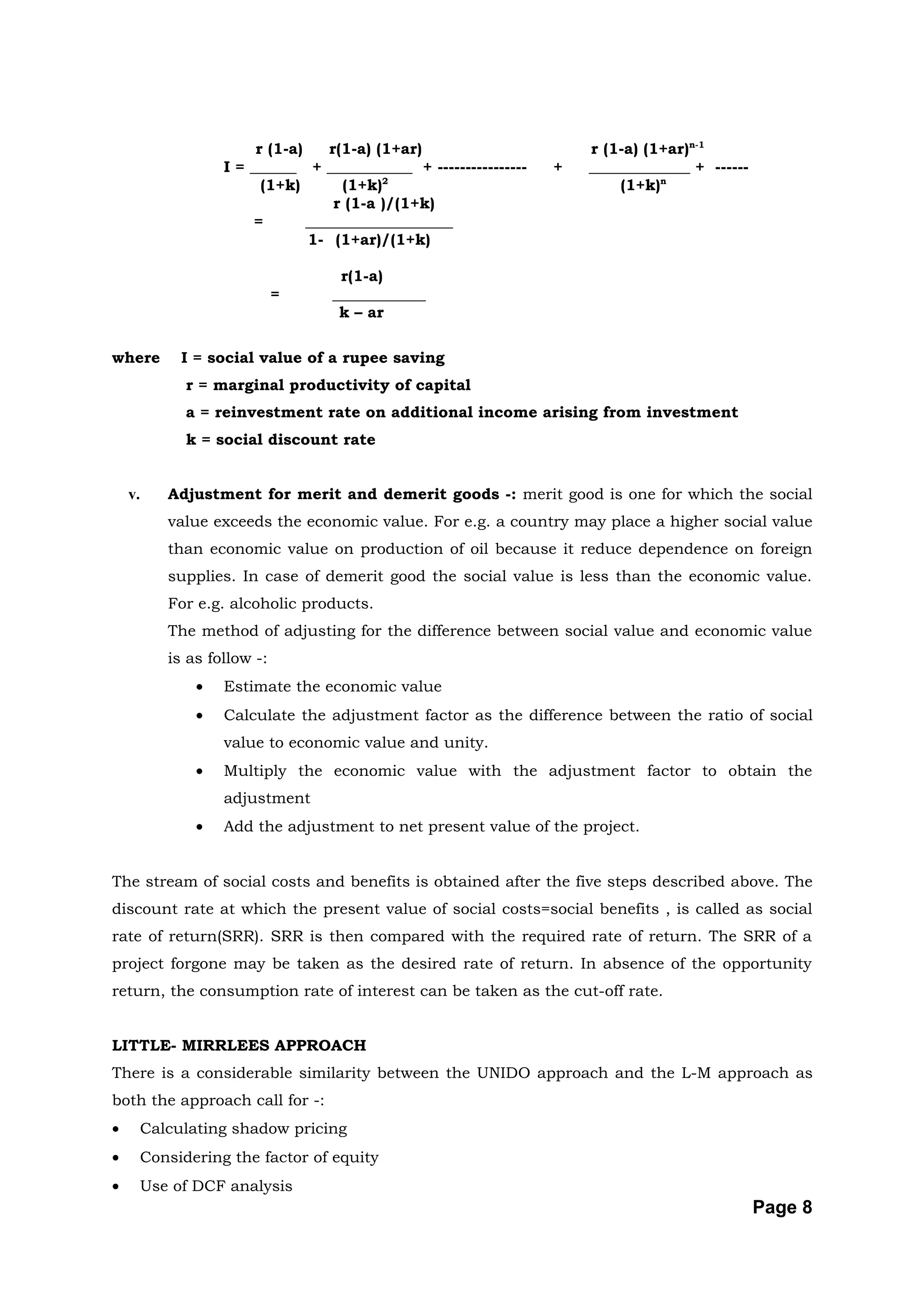 r (1-a)    r(1-a) (1+ar)                     r (1-a) (1+ar)n-1
                 I = ______ + ___________ + ----------------   +   _____________ + ------
                       (1+k)       (1+k)2                              (1+k)n
                                  r (1-a )/(1+k)
                      =       ___________________
                              1- (1+ar)/(1+k)

                                 r(1-a)
                           =    ____________
                                 k – ar

where      I = social value of a rupee saving
            r = marginal productivity of capital
            a = reinvestment rate on additional income arising from investment
            k = social discount rate


    v.   Adjustment for merit and demerit goods -: merit good is one for which the social
         value exceeds the economic value. For e.g. a country may place a higher social value
         than economic value on production of oil because it reduce dependence on foreign
         supplies. In case of demerit good the social value is less than the economic value.
         For e.g. alcoholic products.
         The method of adjusting for the difference between social value and economic value
         is as follow -:
             •   Estimate the economic value
             •   Calculate the adjustment factor as the difference between the ratio of social
                 value to economic value and unity.
             •   Multiply the economic value with the adjustment factor to obtain the
                 adjustment
             •   Add the adjustment to net present value of the project.


The stream of social costs and benefits is obtained after the five steps described above. The
discount rate at which the present value of social costs=social benefits , is called as social
rate of return(SRR). SRR is then compared with the required rate of return. The SRR of a
project forgone may be taken as the desired rate of return. In absence of the opportunity
return, the consumption rate of interest can be taken as the cut-off rate.


LITTLE- MIRRLEES APPROACH
There is a considerable similarity between the UNIDO approach and the L-M approach as
both the approach call for -:
•     Calculating shadow pricing
•     Considering the factor of equity
•     Use of DCF analysis
                                                                                            Page 8
 