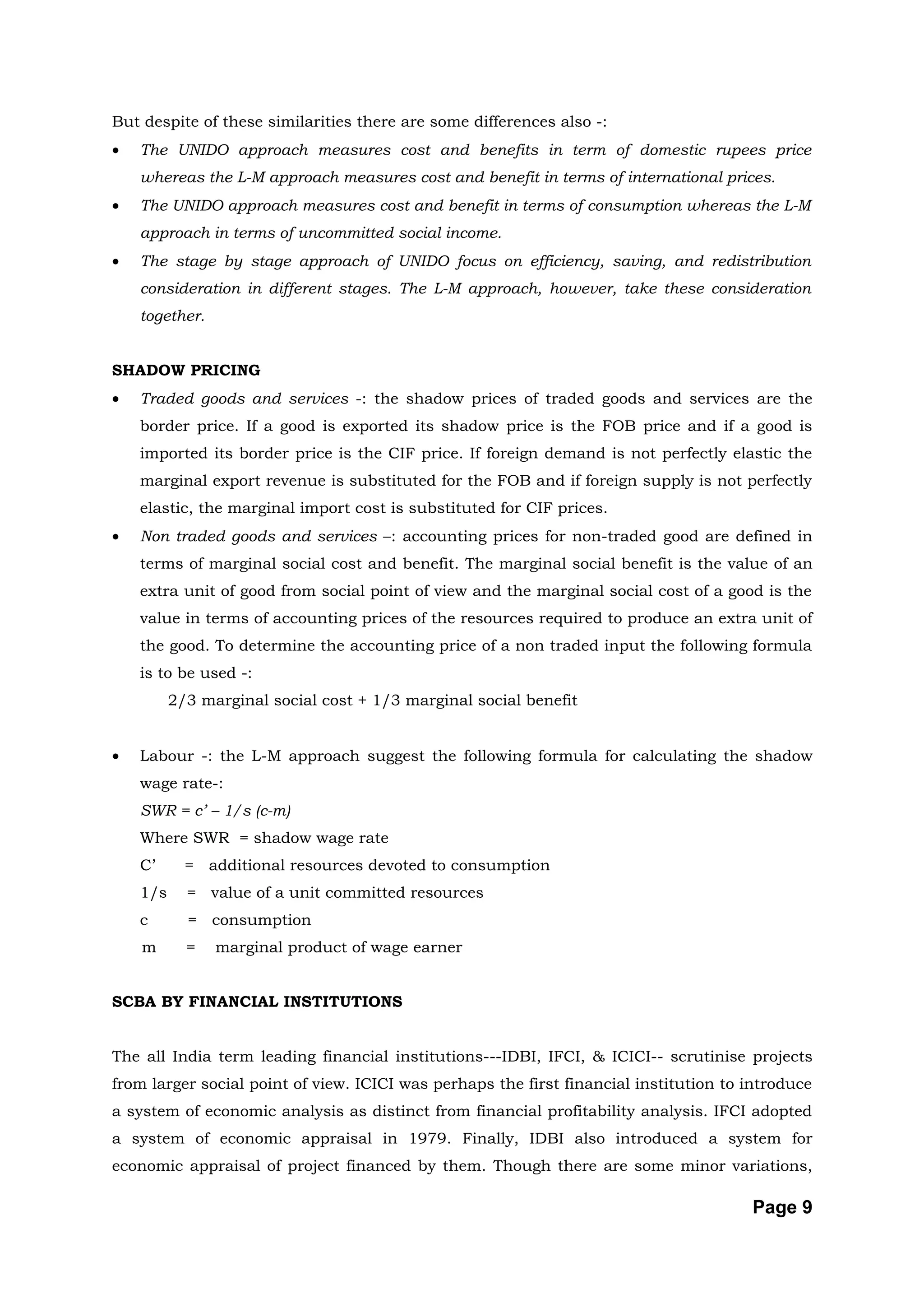 But despite of these similarities there are some differences also -:
•   The UNIDO approach measures cost and benefits in term of domestic rupees price
    whereas the L-M approach measures cost and benefit in terms of international prices.
•   The UNIDO approach measures cost and benefit in terms of consumption whereas the L-M
    approach in terms of uncommitted social income.
•   The stage by stage approach of UNIDO focus on efficiency, saving, and redistribution
    consideration in different stages. The L-M approach, however, take these consideration
    together.


SHADOW PRICING
•   Traded goods and services -: the shadow prices of traded goods and services are the
    border price. If a good is exported its shadow price is the FOB price and if a good is
    imported its border price is the CIF price. If foreign demand is not perfectly elastic the
    marginal export revenue is substituted for the FOB and if foreign supply is not perfectly
    elastic, the marginal import cost is substituted for CIF prices.
•   Non traded goods and services –: accounting prices for non-traded good are defined in
    terms of marginal social cost and benefit. The marginal social benefit is the value of an
    extra unit of good from social point of view and the marginal social cost of a good is the
    value in terms of accounting prices of the resources required to produce an extra unit of
    the good. To determine the accounting price of a non traded input the following formula
    is to be used -:
          2/3 marginal social cost + 1/3 marginal social benefit


•   Labour -: the L-M approach suggest the following formula for calculating the shadow
    wage rate-:
    SWR = c’ – 1/s (c-m)
    Where SWR = shadow wage rate
    C’      = additional resources devoted to consumption
    1/s     = value of a unit committed resources
    c       = consumption
    m       =   marginal product of wage earner


SCBA BY FINANCIAL INSTITUTIONS


The all India term leading financial institutions---IDBI, IFCI, & ICICI-- scrutinise projects
from larger social point of view. ICICI was perhaps the first financial institution to introduce
a system of economic analysis as distinct from financial profitability analysis. IFCI adopted
a system of economic appraisal in 1979. Finally, IDBI also introduced a system for
economic appraisal of project financed by them. Though there are some minor variations,

                                                                                       Page 9
 