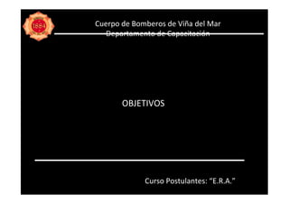 Cuerpo de Bomberos de Viña del Mar
   Departamento de Capacitación




       OBJETIVOS




             Curso Postulantes: “E.R.A.”
 
