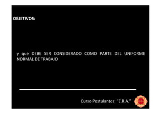 OBJETIVOS:




 y que DEBE SER CONSIDERADO COMO PARTE DEL UNIFORME
 NORMAL DE TRABAJO




                         Curso Postulantes: “E.R.A.”
 