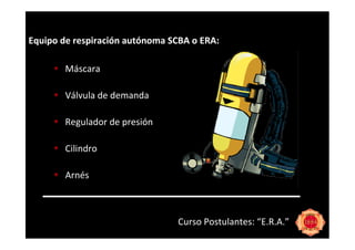 Equipo de respiración autónoma SCBA o ERA:

        Máscara

        Válvula de demanda

        Regulador de presión

        Cilindro

        Arnés



                                Curso Postulantes: “E.R.A.”
 