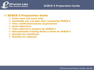 SCBCD 5 Preparation Guide



 SCBCD 5 Preparation Guide
     Exam name and exam code
     knowledge you can gain after completing SCBCD 5
     Prior certification/course requirements
     Exam objectives
     Time required to prepare for SCBCD 5
     Recommended Training Guide or Book for SCBCD 5
     Benefits for individuals
     Benefits for employer




                                            © EPractize Labs Software. All rights reserved.
 