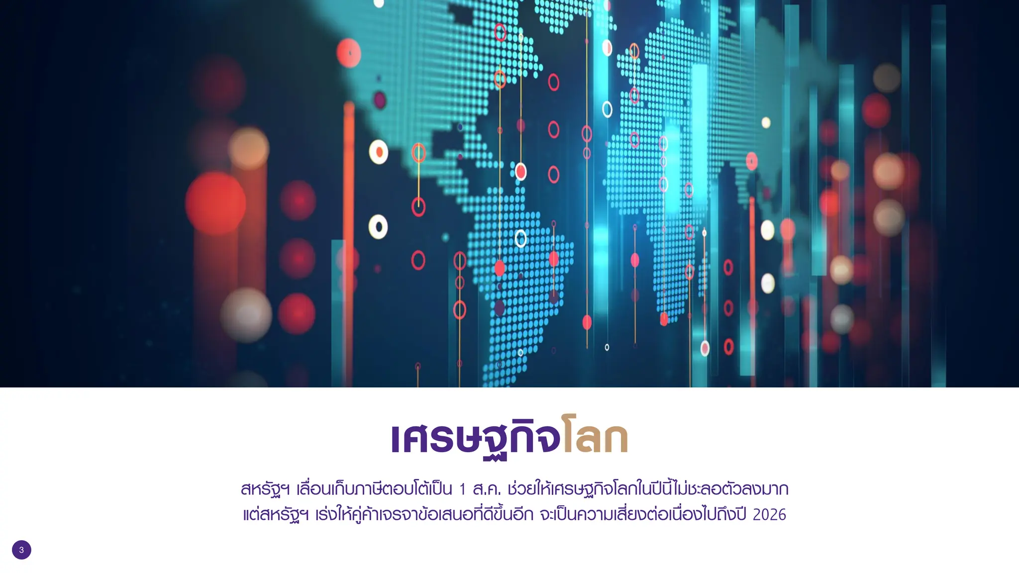 3
เศรษฐกิจโลก
สหรัฐฯ เลื่อนเก็บภาษีตอบโต้เป็น 1 ส.ค. ช่วยให้เศรษฐกิจโลกในปีนี้ไม่ชะลอตัวลงมาก
แต่สหรัฐฯ เร่งให้คู่ค้าเจรจาข้อเสนอที่ดีขึ้นอีก จะเป็นความเสี่ยงต่อเนื่องไปถึงปี 2026
 