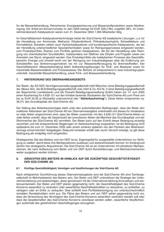 für die Wasserbehandlung, Petrochemie, Energiespeicherung und Wasserstoffproduktion sowie Abluftrei-
nigung. Der Anteil am Konzernumsatz im Jahr 2004 beträgt mit EUR 328,2 Mio. ungefähr 38%. Im Unter-
nehmensbereich Katalysatoren waren zum 31. Dezember 2004 1.994 Mitarbeiter tätig.
Im Geschäftsbereich Katalysatorentechnologie bietet die Süd-Chemie AG katalytische Lösungen, u.a. für
die Herstellung von Ammoniak, Methanol, Ethylendichlorid, Phthalsäureanhydrid, Schwefelsäure und
Formaldehyd. Daneben zählen auch Hydrierkatalysatoren und kundenspezifische Katalysatoren, die bei
der Herstellung unterschiedlicher Spezialchemikalien sowie für Reinigungsprozesse eingesetzt werden,
zum Produktportfolio. Ebenso zum Portfolio gehören Katalysatoren, die bei der Herstellung oder Reini-
gung von chemikalischen Grundstoffen, insbesondere von Olefinen wie Ethylen und Propylen sowie von
Aromaten wie Styrol, eingesetzt werden. Das Produktportfolio der katalytischen Prozesse des Geschäfts-
bereichs Energie und Umwelt reicht von der Reinigung von Industrieabgasen über die Entfernung von
Schadstoffen aus Verbrennungsmotoren bis hin zur Wasserstofferzeugung für Brennstoffzellen. Der
Geschäftsbereich Wasserbehandlung liefert Aufbereitungslösungen für Trink- und Abwasser sowie für
industrielle Wasserkreisläufe und Prozesswasser. Der Bereich ist entsprechend in zwei Industriegruppen
unterteilt, industrielle Wasserbehandlung, sowie Trink- und Abwasserbehandlung.
7. HINTERGRUND DES ÜBERNAHMEANGEBOTS
Der Bieter, die AZ-SDC Vermögensverwaltungsgesellschaft mbH München (eine Beteiligungsgesellschaft
der Allianz AG), die BLB-Beteiligungsgesellschaft Jota mbH & Co. KG Nr. 3 (eine Beteiligungsgesellschaft
der Bayerischen Landesbank) und die Possehl Beteiligungsverwaltung GmbH haben am 14. Juni 2005
einen Kaufvertrag für 4.639.121 auf den Inhaber lautende Stückaktien der Süd-Chemie AG zum Preis von
bis zu EUR 35,00 je Stückaktie unterzeichnet (der “Aktienkaufvertrag”). Diese Aktien entsprechen ca.
39,2% des Grundkapitals der Süd-Chemie AG.
Der Vollzug des Aktienkaufvertrages steht unter den aufschiebenden Bedingungen, dass der Bieter den
restlichen Aktionären der Süd-Chemie AG ein Übernahmeangebot unterbreitet und dieses für mindestens
so viele Aktien angenommen wird, dass der Bieter zusammen mit den 4.639.121 Süd-Chemie-Aktien so
viele Aktien erwirbt, dass die Gesamtzahl der erworbenen Aktien die Mehrheit des Grundkapitals und der
Stimmrechte der Süd-Chemie AG vermitteln. Der Bieter kann auf den Eintritt dieser Bedingung einseitig
verzichten und hat entsprechende Regelungen im Aktienkaufvertrag vorgesehen. Ist die Bedingung nicht
spätestens bis zum 31. Dezember 2005 oder einem anderen späteren von den Parteien des Aktienkauf-
vertrags einvernehmlich festgelegten Zeitpunkt entweder erfüllt oder durch Verzicht erledigt, so gilt diese
Bedingung als endgültig nicht eingetreten.
Strategisches Ziel des Bieters und von OEP ist es, Eigenkapital für ausgewählte Unternehmen zur Verfü-
gung zu stellen, damit diese ihre Marktpositionen ausbauen und weiterentwickeln können. Im Vordergrund
stehen hier strategische Akquisitionen. Die Süd-Chemie AG ist ein Unternehmen mit attraktiven Marktpo-
sitionen, die nach Auffassung vom Bieter und von OEP durch Konsolidierungs- und Wachstumschancen
weiter ausgebaut werden können.
8. ABSICHTEN DES BIETERS IM HINBLICK AUF DIE ZUKÜNFTIGE GESCHÄFTSTÄTIGKEIT
DER SÜD-CHEMIE AG
8.1 Künftige Geschäftstätigkeit, Vermögen und Verpflichtungen der Süd-Chemie AG
Nach erfolgreicher Durchführung dieses Übernahmeangebots wird die Süd-Chemie AG eine Tochterge-
sellschaft im Mehrheitsbesitz des Bieters sein. Der Bieter und OEP unterstützen die Strategie der Unter-
nehmensleitung und beabsichtigen, diese gemeinsam mit der Unternehmensleitung fortzusetzen und wei-
terzuentwickeln. Der Bieter und OEP planen gegenwärtig nicht, die Geschäftstätigkeit des Süd-Chemie
Konzerns wesentlich zu verändern oder wesentliche Geschäftsaktivitäten zu reduzieren, zu schließen, zu
verlagern oder an Dritte zu verkaufen. Dies schließt eine Portfoliobereinigung von unterdurchschnittlich
rentablen Randaktivitäten nicht aus. Die Pläne des Bieters und von OEP sehen gegenwärtig nicht vor,
dass die Verwendung des Vermögens des Süd-Chemie Konzerns wesentlich verändert werden soll oder
dass die Gesellschaften des Süd-Chemie Konzerns veranlasst werden sollen, wesentliche Verpflichtun-
gen außerhalb des gewöhnlichen Geschäftsganges einzugehen.
10
 