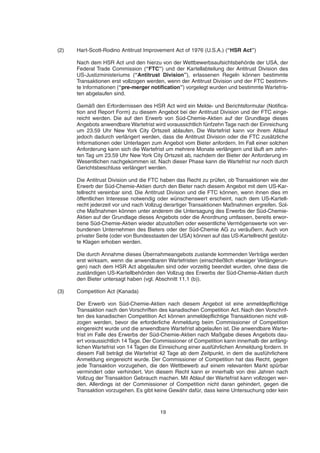 (2) Hart-Scott-Rodino Antitrust Improvement Act of 1976 (U.S.A.) (“HSR Act”)
Nach dem HSR Act und den hierzu von der Wettbewerbsaufsichtsbehörde der USA, der
Federal Trade Commission (“FTC”) und der Kartellabteilung der Antitrust Division des
US-Justizministeriums (“Antitrust Division”), erlassenen Regeln können bestimmte
Transaktionen erst vollzogen werden, wenn der Antitrust Division und der FTC bestimm-
te Informationen (“pre-merger notification”) vorgelegt wurden und bestimmte Wartefris-
ten abgelaufen sind.
Gemäß den Erfordernissen des HSR Act wird ein Melde- und Berichtsformular (Notifica-
tion and Report Form) zu diesem Angebot bei der Antitrust Division und der FTC einge-
reicht werden. Die auf den Erwerb von Süd-Chemie-Aktien auf der Grundlage dieses
Angebots anwendbare Wartefrist wird voraussichtlich fünfzehn Tage nach der Einreichung
um 23.59 Uhr New York City Ortszeit ablaufen. Die Wartefrist kann vor ihrem Ablauf
jedoch dadurch verlängert werden, dass die Antitrust Division oder die FTC zusätzliche
Informationen oder Unterlagen zum Angebot vom Bieter anfordern. Im Fall einer solchen
Anforderung kann sich die Wartefrist um mehrere Monate verlängern und läuft am zehn-
ten Tag um 23.59 Uhr New York City Ortszeit ab, nachdem der Bieter der Anforderung im
Wesentlichen nachgekommen ist. Nach dieser Phase kann die Wartefrist nur noch durch
Gerichtsbeschluss verlängert werden.
Die Antitrust Division und die FTC haben das Recht zu prüfen, ob Transaktionen wie der
Erwerb der Süd-Chemie-Aktien durch den Bieter nach diesem Angebot mit dem US-Kar-
tellrecht vereinbar sind. Die Antitrust Division und die FTC können, wenn ihnen dies im
öffentlichen Interesse notwendig oder wünschenswert erscheint, nach dem US-Kartell-
recht jederzeit vor und nach Vollzug derartiger Transaktionen Maßnahmen ergreifen. Sol-
che Maßnahmen können unter anderem die Untersagung des Erwerbs der Süd-Chemie-
Aktien auf der Grundlage dieses Angebots oder die Anordnung umfassen, bereits erwor-
bene Süd-Chemie-Aktien wieder abzustoßen oder wesentliche Vermögenswerte von ver-
bundenen Unternehmen des Bieters oder der Süd-Chemie AG zu veräußern. Auch von
privater Seite (oder von Bundesstaaten der USA) können auf das US-Kartellrecht gestütz-
te Klagen erhoben werden.
Die durch Annahme dieses Übernahmeangebots zustande kommenden Verträge werden
erst wirksam, wenn die anwendbaren Wartefristen (einschließlich etwaiger Verlängerun-
gen) nach dem HSR Act abgelaufen sind oder vorzeitig beendet wurden, ohne dass die
zuständigen US-Kartellbehörden den Vollzug des Erwerbs der Süd-Chemie-Aktien durch
den Bieter untersagt haben (vgl. Abschnitt 11.1 (b)).
(3) Competition Act (Kanada)
Der Erwerb von Süd-Chemie-Aktien nach diesem Angebot ist eine anmeldepflichtige
Transaktion nach den Vorschriften des kanadischen Competition Act. Nach den Vorschrif-
ten des kanadischen Competition Act können anmeldepflichtige Transaktionen nicht voll-
zogen werden, bevor die erforderliche Anmeldung beim Commissioner of Competition
eingereicht wurde und die anwendbare Wartefrist abgelaufen ist. Die anwendbare Warte-
frist im Falle des Erwerbs der Süd-Chemie-Aktien nach Maßgabe dieses Angebots dau-
ert voraussichtlich 14 Tage. Der Commissioner of Competition kann innerhalb der anfäng-
lichen Wartefrist von 14 Tagen die Einreichung einer ausführlichen Anmeldung fordern. In
diesem Fall beträgt die Wartefrist 42 Tage ab dem Zeitpunkt, in dem die ausführlichere
Anmeldung eingereicht wurde. Der Commissioner of Competition hat das Recht, gegen
jede Transaktion vorzugehen, die den Wettbewerb auf einem relevanten Markt spürbar
vermindert oder verhindert. Von diesem Recht kann er innerhalb von drei Jahren nach
Vollzug der Transaktion Gebrauch machen. Mit Ablauf der Wartefrist kann vollzogen wer-
den. Allerdings ist der Commissioner of Competition nicht daran gehindert, gegen die
Transaktion vorzugehen. Es gibt keine Gewähr dafür, dass keine Untersuchung oder kein
19
 
