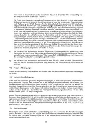 nicht bereits im Konzernabschluss der Süd-Chemie AG zum 31. Dezember 2004 berücksichtigt wor-
den sind (“Wesentlich Nachteiliges Ereignis”).
Der Eintritt eines Wesentlich Nachteiligen Ereignisses gilt nur dann als erfolgt (und die aufschieben-
de Bedingung unter lit. (e) damit als nicht eingetreten), wenn die vorstehenden Voraussetzungen
nach Auffassung der KPMG Deutsche Treuhand-Gesellschaft Aktiengesellschaft Wirtschaftsprü-
fungsgesellschaft, Frankfurt am Main, (“Unabhängiger Gutachter”) erfüllt sind. Der Nichteintritt
eines Wesentlich Nachteiligen Ereignisses gilt als erfolgt (und die aufschiebende Bedingung unter
lit. (e) damit als endgültig eingetreten und erfüllt), wenn die Stellungnahme vom Unabhängigen Gut-
achter, dass die entsprechenden Voraussetzungen eines Wesentlich Nachteiligen Ereignisses vor-
liegen, nicht spätestens am letzten Werktag der Annahmefrist veröffentlicht werden. Falls der Unab-
hängige Gutachter, der auf Aufforderung des Bieters tätig wird, das Verfahren zur Feststellung der
Voraussetzungen einleitet, hat er diesen Umstand unverzüglich unter Bezugnahme auf dieses
Übernahmeangebot in der Börsen-Zeitung zu veröffentlichen. Er hat des Weiteren seine Stellung-
nahme unverzüglich abzugeben und das Ergebnis der Stellungnahme unverzüglich unter Bezug-
nahme auf dieses Übernahmeangebot in der Börsen-Zeitung zu veröffentlichen. Seine Entschei-
dung ist bindend und unanfechtbar für den Bieter und die Süd-Chemie-Aktionäre, die dieses Ange-
bot annehmen, und vom Bieter unverzüglich zu veröffentlichen. Die Kosten des Unabhängigen Gut-
achters und dessen Auslagen sind vom Bieter zu tragen.
(f) Bis zum Ablauf der Annahmefrist wird vom Vorstand der Süd-Chemie AG nicht angekündigt, dass
Bankkredite der Süd-Chemie AG und/oder von Gesellschaften des Süd-Chemie Konzerns, die (für
sich allein oder zusammen betrachtet) ein Volumen von EUR 50.000.000,00 oder mehr haben, von
den jeweiligen Kreditgebern vorzeitig fällig gestellt werden.
(g) Bis zum Ablauf der Annahmefrist beschließt oder leitet die Süd-Chemie AG keine Kapitalmaßnah-
men ein, die das derzeitige Grundkapital oder die Anzahl der Stimmrechte der Süd-Chemie AG
erhöhen.
11.2 Verzicht auf Bedingungen
Soweit rechtlich zulässig, kann der Bieter auf einzelne oder alle der vorstehend genannten Bedingungen
verzichten.
11.3 Nichteintritt von Bedingungen
Sollte eine der vorstehend genannten Angebotsbedingungen zu dem in der jeweiligen Angebotsbedin-
gung genannten Zeitpunkt oder innerhalb der in der jeweiligen Angebotsbedingung spezifizierten Frist
nicht eingetreten sein, ohne dass der Bieter auf deren Eintritt bzw. Nichteintritt verzichtet hat, werden die
jeweiligen Kaufverträge mit den Süd-Chemie-Aktionären, die das Angebot bereits angenommen haben,
nicht wirksam. Das Angebot wird in diesem Fall nicht durchgeführt, und die Zum Verkauf Angemeldeten
Aktien werden durch die depotführenden Wertpapierdienstleistungsunternehmen in die ISIN
DE0007292005 (WKN 729 200) zurückgebucht.
Dieses Übernahmeangebot sowie die durch dessen Annahme geschlossenen Verträge erlöschen ersatz-
los, wenn die in Abschnitt 11.1 lit. (a), (b) und (c) beschriebenen aufschiebenden Bedingungen nicht bis
spätestens zum 31. Dezember 2005 eingetreten sind und der Bieter auch nicht auf deren Eintritt verzich-
tet hat. In diesem Fall wird das Angebot nicht durchgeführt und die Zum Verkauf Angemeldeten Aktien
werden durch die depotführenden Wertpapierdienstleistungsunternehmen in die ISIN DE0007292005
(WKN 729 200) zurückgebucht.
11.4 Veröffentlichungen
Unverzüglich nach Eintritt sämtlicher Angebotsbedingungen mit Ausnahme der Kartellbedingungen
gemäß Abschnitt 11.1 lit. (a), (b) und (c) (ggf. durch wirksamen Verzicht des Bieters) wird der Bieter dies
im Internet unter http://www.scbeteiligung.de und in der Börsen-Zeitung spätestens bis zum Ablauf der
Annahmefrist veröffentlichen.
22
 