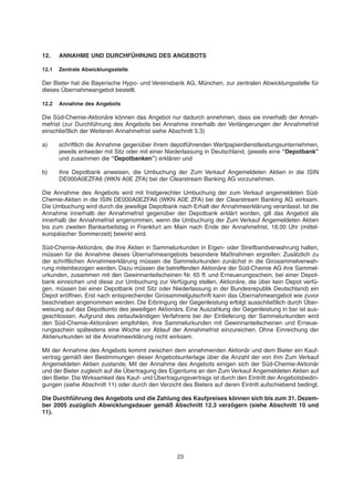 12. ANNAHME UND DURCHFÜHRUNG DES ANGEBOTS
12.1 Zentrale Abwicklungsstelle
Der Bieter hat die Bayerische Hypo- und Vereinsbank AG, München, zur zentralen Abwicklungsstelle für
dieses Übernahmeangebot bestellt.
12.2 Annahme des Angebots
Die Süd-Chemie-Aktionäre können das Angebot nur dadurch annehmen, dass sie innerhalb der Annah-
mefrist (zur Durchführung des Angebots bei Annahme innerhalb der Verlängerungen der Annahmefrist
einschließlich der Weiteren Annahmefrist siehe Abschnitt 5.3)
a) schriftlich die Annahme gegenüber ihrem depotführenden Wertpapierdienstleistungsunternehmen,
jeweils entweder mit Sitz oder mit einer Niederlassung in Deutschland, (jeweils eine “Depotbank”
und zusammen die “Depotbanken”) erklären und
b) ihre Depotbank anweisen, die Umbuchung der Zum Verkauf Angemeldeten Aktien in die ISIN
DE000A0EZFA6 (WKN A0E ZFA) bei der Clearstream Banking AG vorzunehmen.
Die Annahme des Angebots wird mit fristgerechter Umbuchung der zum Verkauf angemeldeten Süd-
Chemie-Aktien in die ISIN DE000A0EZFA6 (WKN A0E ZFA) bei der Clearstream Banking AG wirksam.
Die Umbuchung wird durch die jeweilige Depotbank nach Erhalt der Annahmeerklärung veranlasst. Ist die
Annahme innerhalb der Annahmefrist gegenüber der Depotbank erklärt worden, gilt das Angebot als
innerhalb der Annahmefrist angenommen, wenn die Umbuchung der Zum Verkauf Angemeldeten Aktien
bis zum zweiten Bankarbeitstag in Frankfurt am Main nach Ende der Annahmefrist, 18.00 Uhr (mittel-
europäischer Sommerzeit) bewirkt wird.
Süd-Chemie-Aktionäre, die ihre Aktien in Sammelurkunden in Eigen- oder Streifbandverwahrung halten,
müssen für die Annahme dieses Übernahmeangebots besondere Maßnahmen ergreifen: Zusätzlich zu
der schriftlichen Annahmeerklärung müssen die Sammelurkunden zunächst in die Girosammelverwah-
rung miteinbezogen werden. Dazu müssen die betreffenden Aktionäre der Süd-Chemie AG ihre Sammel-
urkunden, zusammen mit den Gewinnanteilscheinen Nr. 65 ff. und Erneuerungsschein, bei einer Depot-
bank einreichen und diese zur Umbuchung zur Verfügung stellen. Aktionäre, die über kein Depot verfü-
gen, müssen bei einer Depotbank (mit Sitz oder Niederlassung in der Bundesrepublik Deutschland) ein
Depot eröffnen. Erst nach entsprechender Girosammelgutschrift kann das Übernahmeangebot wie zuvor
beschrieben angenommen werden. Die Erbringung der Gegenleistung erfolgt ausschließlich durch Über-
weisung auf das Depotkonto des jeweiligen Aktionärs. Eine Auszahlung der Gegenleistung in bar ist aus-
geschlossen. Aufgrund des zeitaufwändigen Verfahrens bei der Einlieferung der Sammelurkunden wird
den Süd-Chemie-Aktionären empfohlen, ihre Sammelurkunden mit Gewinnanteilscheinen und Erneue-
rungsschein spätestens eine Woche vor Ablauf der Annahmefrist einzureichen. Ohne Einreichung der
Aktienurkunden ist die Annahmeerklärung nicht wirksam.
Mit der Annahme des Angebots kommt zwischen dem annehmenden Aktionär und dem Bieter ein Kauf-
vertrag gemäß den Bestimmungen dieser Angebotsunterlage über die Anzahl der von ihm Zum Verkauf
Angemeldeten Aktien zustande. Mit der Annahme des Angebots einigen sich der Süd-Chemie-Aktionär
und der Bieter zugleich auf die Übertragung des Eigentums an den Zum Verkauf Angemeldeten Aktien auf
den Bieter. Die Wirksamkeit des Kauf- und Übertragungsvertrags ist durch den Eintritt der Angebotsbedin-
gungen (siehe Abschnitt 11) oder durch den Verzicht des Bieters auf deren Eintritt aufschiebend bedingt.
Die Durchführung des Angebots und die Zahlung des Kaufpreises können sich bis zum 31. Dezem-
ber 2005 zuzüglich Abwicklungsdauer gemäß Abschnitt 12.3 verzögern (siehe Abschnitt 10 und
11).
23
 