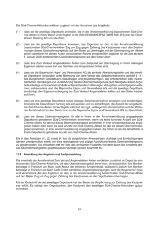 Die Süd-Chemie-Aktionäre erklären zugleich mit der Annahme des Angebots:
(1) dass sie die jeweilige Depotbank anweisen, die in der Annahmeerklärung bezeichneten Süd-Che-
mie-Aktien in ihrem Depot unverzüglich in die ISIN DE000A0EZFA6 (WKN A0E ZFA) bei der Clear-
stream Banking AG umzubuchen;
(2) dass sie die jeweilige Depotbank anweisen, das Eigentum an den in der Annahmeerklärung
bezeichneten Süd-Chemie-Aktien Zug um Zug gegen Zahlung des Kaufpreises nach den Bestim-
mungen dieses Übernahmeangebots auf den Bieter zu übertragen; mit der Übereignung der Aktien
gehen sämtliche mit diesen Aktien verbundenen Rechte einschließlich jeglicher für die Zeit ab dem
1. Januar 2005 bestehenden Dividendenansprüche auf den Bieter über;
(3) dass ihre Zum Verkauf Angemeldeten Aktien zum Zeitpunkt der Übertragung in ihrem alleinigen
Eigentum stehen sowie frei von Rechten und Ansprüchen Dritter sind;
(4) dass sie die Bayerische Hypo- und Vereinsbank AG als zentrale Abwicklungsstelle und die jeweili-
ge Depotbank vorsorglich unter Befreiung von dem Verbot des Selbstkontrahierens gemäß § 181
des Bürgerlichen Gesetzbuchs beauftragen und bevollmächtigen, alle erforderlichen oder zweck-
dienlichen Handlungen zur Durchführung dieses Übernahmeangebots nach Maßgabe dieser Ange-
botsunterlage vorzunehmen und alle entsprechenden Erklärungen abzugeben und entgegenzuneh-
men; insbesondere sind die Bayerische Hypo- und Vereinsbank AG und die jeweilige Depotbank
ermächtigt, den Eigentumsübergang der Zum Verkauf Angemeldeten Aktien auf den Bieter herbei-
zuführen;
(5) dass sie ihre jeweilige Depotbank sowie etwaige Zwischenverwahrer anweisen und ermächtigen,
ihrerseits die Clearstream Banking AG anzuweisen und zu ermächtigen, die Anzahl der umgebuch-
ten Süd-Chemie-Aktien börsentäglich während der (ggf. verlängerten) Annahmefrist und der Weite-
ren Annahmefrist an den Bieter bzw. an die Bayerische Hypo- und Vereinsbank AG zu übermitteln;
(6) dass sie dieses Übernahmeangebot für alle in ihrem in der Annahmeerklärung angegebenen
Depotkonto gehaltenen Süd-Chemie-Aktien annehmen, wenn sie keine konkrete Anzahl von Süd-
Chemie-Aktien, für die sie dieses Übernahmeangebot annehmen, in ihrer Annahmeerklärung ange-
geben haben oder wenn sie eine Anzahl von Süd-Chemie-Aktien, für die sie dieses Übernahmean-
gebot annehmen, in ihrer Annahmeerklärung angegeben haben, die höher ist als die tatsächlich in
ihrem Depotkonto gehaltene Anzahl von Süd-Chemie-Aktien.
Die in den Absätzen (1), (2) sowie (4) bis (6) aufgeführten Anweisungen, Aufträge und Ermächtigungen
werden unwiderruflich erteilt, um eine reibungslose und zügige Abwicklung dieses Übernahmeangebots
zu gewährleisten. Sie erlöschen erst im Falle des wirksamen Rücktritts von dem durch die Annahme die-
ses Übernahmeangebots geschlossenen Vertrags gemäß Abschnitt 15.
12.3 Abwicklung des Angebots und Kaufpreiszahlung
Die innerhalb der Annahmefrist Zum Verkauf Angemeldeten Aktien verbleiben zunächst im Depot der ein-
reichenden Süd-Chemie-Aktionäre, die das Übernahmeangebot annehmen. Voraussichtlich fünf Bankar-
beitstage in Frankfurt am Main nach Ablauf der Weiteren Annahmefrist, spätestens jedoch fünf Bankar-
beitstage in Frankfurt am Main nach Eintritt sämtlicher Angebotsbedingungen, wird die Bayerische Hypo-
und Vereinsbank AG das Eigentum an den in der Annahmeerklärung bezeichneten Süd-Chemie-Aktien
auf den Bieter Zug um Zug gegen Zahlung des Kaufpreises an die Depotbanken übertragen.
Mit der Gutschrift bei der jeweiligen Depotbank hat der Bieter die Verpflichtung zur Zahlung des Kaufprei-
ses erfüllt. Es obliegt den Depotbanken, den Kaufpreis den jeweiligen Süd-Chemie-Aktionären gutzu-
schreiben.
24
 
