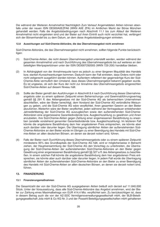 Die während der Weiteren Annahmefrist Nachträglich Zum Verkauf Angemeldeten Aktien können eben-
falls unter der neuen ISIN DE000A0EZFA6 (WKN A0E ZFA) im Amtlichen Markt der Börse München
gehandelt werden. Falls die Angebotsbedingungen nach Abschnitt 11.1 bis zum Ablauf der Weiteren
Annahmefrist nicht eingetreten sind und der Bieter auf ihren Eintritt auch nicht verzichtet hat, verlängert
sich der Börsenhandel bis zu dem Datum, an dem diese Angebotsbedingungen eintreten.
12.8 Auswirkungen auf Süd-Chemie-Aktionäre, die das Übernahmeangebot nicht annehmen
Süd-Chemie-Aktionäre, die das Übernahmeangebot nicht annehmen, sollten folgende Punkte berücksich-
tigen:
(1) Süd-Chemie-Aktien, die nicht diesem Übernahmeangebot unterstellt werden, werden während der
gesamten Annahmefrist und nach Durchführung des Übernahmeangebots bis auf weiteres an den
beteiligten Wertpapierbörsen unter der ISIN DE0007292005 (WKN 729 200) handelbar bleiben.
(2) In Abhängigkeit von der Annahmequote kann es jedoch zu einer längeren Illiquidität des Handels
bzw. starken Kursschwankungen kommen. Dadurch kann der Fall eintreten, dass Orders nicht oder
nicht zeitgerecht ausgeführt werden können. Außerdem reflektiert der gegenwärtige Kurs der Süd-
Chemie-Aktie vermutlich den Umstand, dass dieses Übernahmeangebot bekannt gegeben wurde.
Es ist ungewiss, ob sich der Kurs der nicht zur Annahme des Übernahmeangebots eingereichten
Süd-Chemie-Aktien auf diesem Niveau hält.
(3) Sollte der Bieter gemäß den Ausführungen in Abschnitt 8.4 nach Durchführung dieses Übernahme-
angebots oder zu einem späteren Zeitpunkt einen Beherrschungs- und Gewinnabführungsvertrag
gemäß §§ 291 ff. des Aktiengesetzes mit der Süd-Chemie AG als beherrschtem Unternehmen
abschließen, wäre der Bieter berechtigt, dem Vorstand der Süd-Chemie AG verbindliche Weisun-
gen zu geben, und die Süd-Chemie AG wäre verpflichtet, ihren gesamten Gewinn an den Bieter
abzuführen. Weiterhin wäre der Bieter verpflichtet, jeden während der Vertragsdauer entstehenden
Jahresfehlbetrag der Süd-Chemie AG auszugleichen sowie den außenstehenden Süd-Chemie-
Aktionären eine angemessene Garantiedividende bzw. Ausgleichszahlung zu gewähren und ihnen
anzubieten, ihre Süd-Chemie-Aktien gegen Zahlung einer angemessenen Barabfindung zu erwer-
ben (anstelle vorstehend genannter Garantiedividende bzw. Ausgleichszahlung). Im letzteren Fall
könnte die angebotene Barabfindung dem hier angebotenen Preis entsprechen, sie könnte aber
auch darüber oder darunter liegen. Die Übertragung sämtlicher Aktien der außenstehenden Süd-
Chemie-Aktionäre an den Bieter würde im Übrigen zu einer Beendigung des Handels mit Süd-Che-
mie-Aktien an allen deutschen Börsen, an denen sie derzeit notiert sind, führen.
(4) Falls der Bieter nach Durchführung dieses Übernahmeangebots oder zu einem späteren Zeitpunkt
mindestens 95% des Grundkapitals der Süd-Chemie AG hält, wird er möglicherweise in Betracht
ziehen, der Hauptversammlung der Süd-Chemie AG den Vorschlag zu unterbreiten, die Übertra-
gung der Süd-Chemie-Aktien der außenstehenden Süd-Chemie-Aktionäre an den Bieter gegen
Gewährung einer angemessenen Barabfindung gemäß §§ 327 a ff. des Aktiengesetzes zu beschlie-
ßen. In einem solchen Fall könnte die angebotene Barabfindung dem hier angebotenen Preis ent-
sprechen, sie könnte aber auch darüber oder darunter liegen. In jedem Fall würde die Übertragung
sämtlicher Aktien der außenstehenden Süd-Chemie-Aktionäre an den Bieter zu einer Beendigung
des Handels mit Süd-Chemie-Aktien an allen deutschen Börsen, an denen sie derzeit notiert sind,
führen.
13. FINANZIERUNG
13.1 Finanzierungsmaßnahmen
Die Gesamtzahl der von der Süd-Chemie AG ausgegebenen Aktien beläuft sich derzeit auf 11.840.000
Stück. Unter der Voraussetzung, dass alle Süd-Chemie-Aktionäre das Angebot annehmen, wird der Bie-
ter zur Zahlung eines Maximalbetrags von EUR 414,4 Mio. verpflichtet sein. Zu berücksichtigen ist, dass
in diesem Betrag auch die von der AZ-SDC Vermögensverwaltungsgesellschaft mbH, der BLB-Beteili-
gungsgesellschaft Jota mbH & Co KG Nr. 3 und der Possehl Beteiligungsgesellschaften mbH gehaltenen
26
 
