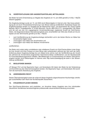 16. VERÖFFENTLICHUNG DER ANGEBOTSUNTERLAGE, MITTEILUNGEN
Der Bieter hat seine Entscheidung zur Abgabe des Angebots am 15. Juni 2005 gemäß § 10 Abs. 1 WpÜG
bekannt gegeben.
Die Angebotsunterlage wurde am 19. Juli 2005 durch Bekanntgabe im Internet unter http://www.scbetei-
ligung.de und durch Hinweisbekanntmachung in der Börsen-Zeitung veröffentlicht. Kostenlose Kopien der
Angebotsunterlage werden zur Ausgabe bei der Bayerischen Hypo- und Vereinsbank AG, Equity Capital
Markets, MCD 3, Arabellastraße 12, 81925 München, Fax-Nr. 089-378-21771, bereitgehalten. Der Bieter
wird die sich aus den ihm zugegangenen Annahmeerklärungen ergebende Anzahl der Süd-Chemie-
Aktien, die Gegenstand dieses Übernahmeangebots sind, einschließlich der Höhe des Anteils am Grund-
kapital und der Stimmrechte gemäß § 23 Abs. 1 WpÜG
• nach Veröffentlichung der Angebotsunterlage wöchentlich und in der letzten Woche vor Ablauf der
Annahmefrist täglich sowie
• unverzüglich nach Ablauf der Annahmefrist und
• unverzüglich nach Ablauf der Weiteren Annahmefrist
veröffentlichen.
Der Bieter wird zudem jeden unmittelbaren oder mittelbaren Erwerb von Süd-Chemie-Aktien (unter Anga-
be ihrer Anzahl und ihres Preises) an einer Börse oder außerbörslich während der Zeit nach der Veröf-
fentlichung dieser Angebotsunterlage bis zum Ablauf eines Jahres nach der Veröffentlichung der Anzahl
der während der Annahmefrist eingereichten Süd-Chemie-Aktien veröffentlichen und der Bundesanstalt
für Finanzdienstleistungsaufsicht mitteilen. Alle Mitteilungen im Zusammenhang mit diesem Übernahme-
angebot werden durch Bekanntgabe im Internet unter http://www.scbeteiligung.de sowie in der Börsen-
Zeitung veröffentlicht.
17. BEGLEITENDE BANKEN
J.P. Morgan PLC und die Bayerische Hypo- und Vereinsbank AG haben den Bieter bei der Vorbereitung
und Durchführung des Übernahmeangebots beraten. Die Bayerische Hypo- und Vereinsbank AG koordi-
niert die technische Abwicklung des Angebots.
18. ANWENDBARES RECHT
Dieses Übernahmeangebot sowie die aufgrund dieses Angebots abgeschlossenen Kaufverträge unterlie-
gen ausschließlich dem Recht der Bundesrepublik Deutschland.
19. STEUERRECHTLICHER HINWEIS
Den Süd-Chemie-Aktionären wird empfohlen, vor Annahme dieses Angebots eine ihre individuellen
steuerlichen Verhältnisse berücksichtigende professionelle steuerrechtliche Beratung einzuholen.
30
 