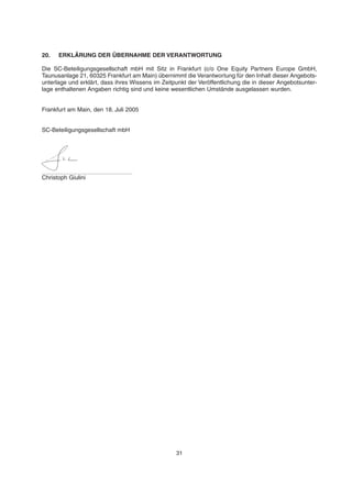 20. ERKLÄRUNG DER ÜBERNAHME DER VERANTWORTUNG
Die SC-Beteiligungsgesellschaft mbH mit Sitz in Frankfurt (c/o One Equity Partners Europe GmbH,
Taunusanlage 21, 60325 Frankfurt am Main) übernimmt die Verantwortung für den Inhalt dieser Angebots-
unterlage und erklärt, dass ihres Wissens im Zeitpunkt der Veröffentlichung die in dieser Angebotsunter-
lage enthaltenen Angaben richtig sind und keine wesentlichen Umstände ausgelassen wurden.
Frankfurt am Main, den 18. Juli 2005
SC-Beteiligungsgesellschaft mbH
Christoph Giulini
31
 