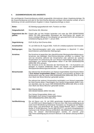 4. ZUSAMMENFASSUNG DES ANGEBOTS
Die nachfolgende Zusammenfassung enthält ausgewählte Informationen dieser Angebotsunterlage. Da
die Zusammenfassung nicht alle für die Süd-Chemie-Aktionäre wichtigen Informationen enthält, ist sie in
Verbindung mit den ausführlicheren Angaben in dieser Angebotsunterlage zu lesen.
5
Bieter: SC-Beteiligungsgesellschaft mbH, Frankfurt am Main
Zielgesellschaft: Süd-Chemie AG, München
Gegenstand des An- Erwerb aller auf den Inhaber lautenden und unter der ISIN DE0007292005
gebots: (WKN 729 200) gehandelten Stückaktien der Süd-Chemie AG, jeweils mit
einem anteiligen Betrag am Grundkapital von gerundet EUR 2,56 und Gewinn-
anteilsberechtigung ab dem 1. Januar 2005.
Gegenleistung: EUR 35,00 je Süd-Chemie-Aktie
Annahmefrist: 19. Juli 2005 bis 26. August 2005, 16.00 Uhr (mitteleuropäischer Sommerzeit)
Bedingungen: Das Übernahmeangebot steht unter verschiedenen in Abschnitt 11 näher
beschriebenen aufschiebenden Bedingungen.
Annahme: Die Annahme ist gegenüber dem depotführenden Wertpapierdienstleistungsun-
ternehmen des jeweiligen Süd-Chemie-Aktionärs schriftlich zu erklären. Sie
wird bei Annahme während der Annahmefrist oder während der weiteren
Annahmefrist mit Umbuchung der zum Verkauf angemeldeten Aktien bzw. der
nachträglich zum Verkauf angemeldeten Aktien in die ISIN DE000A0EZFA6
(WKN A0E ZFA) wirksam.
Die Annahme ist für die Aktionäre der Süd-Chemie AG – mit Ausnahme von
etwaigen im Ausland anfallenden Kosten und Spesen von depotführenden
Wertpapierdienstleistungsunternehmen – kosten- und spesenfrei.
Börsenhandel: Die während der Annahmefrist zum Verkauf angemeldeten Süd-Chemie-Aktien
(“Zum Verkauf Angemeldete Aktien”) können voraussichtlich ab Beginn der
Annahmefrist unter der neuen ISIN DE000A0EZFA6 (WKN A0E ZFA) im Amtli-
chen Markt der Börse München gehandelt werden.
Die während der weiteren Annahmefrist nachträglich zum Verkauf angemelde-
ten Süd-Chemie-Aktien (“Nachträglich Zum Verkauf Angemeldete Aktien”) kön-
nen ebenfalls unter der neuen ISIN DE000A0EZFA6 (WKN A0E ZFA) im Amtli-
chen Markt der Börse München gehandelt werden.
ISIN / WKN: Süd-Chemie-Aktien:
ISIN DE0007292005 (WKN 729 200)
Zum Verkauf Angemeldete Aktien und
Nachträglich Zum Verkauf Angemeldete Aktien:
ISIN DE000A0EZFA6 (WKN A0E ZFA)
Veröffentlichung: Die mit Datum vom 18. Juli 2005 genehmigte Angebotsunterlage wird am
19. Juli 2005 durch Bekanntgabe im Internet unter http://www.scbeteiligung.de
sowie durch Bereithaltung kostenloser Exemplare zur Ausgabe bei der Bayeri-
schen Hypo- und Vereinsbank AG, Equity Capital Markets, MCD 3, Arabella-
straße 12, 81925 München, Fax-Nr. 089-378-21771 und durch Hinweisbekannt-
machung in der Börsen-Zeitung veröffentlicht. Alle Mitteilungen im Zusammen-
hang mit diesem Übernahmeangebot werden im Internet unter
http://www.scbeteiligung.de und durch Abdruck in der Börsen-Zeitung veröffent-
licht.
 