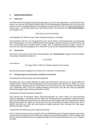 5. ÜBERNAHMEANGEBOT
5.1 Gegenstand
Der Bieter bietet hiermit allen Süd-Chemie-Aktionären an, die von ihnen gehaltenen, auf den Inhaber lau-
tenden und unter der ISIN DE0007292005 (WKN 729 200) gehandelten Stückaktien der Süd-Chemie AG,
jeweils mit einem anteiligen Betrag am Grundkapital von gerundet EUR 2,56 und Gewinnanteilsberechti-
gung ab dem 1. Januar 2005 (jeweils eine “Süd-Chemie-Aktie” und zusammen die “Süd-Chemie-Aktien”)
zum Kaufpreis von
EUR 35,00 je Süd-Chemie-Aktie
nach Maßgabe der Bestimmungen dieser Angebotsunterlage zu erwerben.
Die Süd-Chemie AG hat in der Vergangenheit einen Teil der Aktien in Sammelurkunden mit unterschied-
lichen Stückelungen mit noch auf DM lautenden Nennbeträgen verbrieft. Aktionäre der Süd-Chemie AG,
die in Sammelurkunden verbriefte Aktien in Eigen- oder in Streifbandverwahrung halten, müssen zur
Annahme des Übernahmeangebots die in Abschnitt 12.2 genannten Abwicklungsmodalitäten beachten.
5.2 Annahmefrist
Die Frist für die Annahme dieses Übernahmeangebots (die “Annahmefrist”) beginnt mit der Veröffentli-
chung dieser Angebotsunterlage am
19. Juli 2005
und endet am
26. August 2005, 16.00 Uhr (mitteleuropäischer Sommerzeit).
Die Durchführung des Angebots bei Annahme ist in Abschnitt 12 beschrieben.
5.3 Verlängerungen der Annahmefrist und Weitere Annahmefrist
Annahmefrist bei Änderung des Übernahmeangebots
Der Bieter kann bis zu einem Werktag vor Ablauf der Annahmefrist, also bis zum 24. August 2005, das
Angebot ändern. Wird das Übernahmeangebot innerhalb der letzten zwei Wochen vor Ablauf der Annah-
mefrist geändert, verlängert sich die Annahmefrist um zwei Wochen (§ 21 Abs. 5 WpÜG) und endet damit
am 9. September 2005, 16.00 Uhr (mitteleuropäischer Sommerzeit). Dies gilt auch, falls das geänderte
Übernahmeangebot gegen Rechtsvorschriften verstößt.
Annahmefrist bei konkurrierenden Angeboten
Wird während der Annahmefrist dieses Übernahmeangebots von einem Dritten ein konkurrierendes
Angebot abgegeben, so bestimmt sich der Ablauf der Annahmefrist des vorliegenden Übernahmeange-
bots nach dem Ablauf der Annahmefrist für das konkurrierende Angebot, falls die Annahmefrist für dieses
Übernahmeangebot vor Ablauf der Annahmefrist für das konkurrierende Angebot abläuft (§ 22 Abs. 2
WpÜG). Dies gilt auch, falls das konkurrierende Angebot geändert oder untersagt wird oder gegen
Rechtsvorschriften verstößt.
Annahmefrist bei Einberufung einer Hauptversammlung
Wird im Zusammenhang mit dem Angebot nach der Veröffentlichung der Angebotsunterlage eine Haupt-
versammlung der Süd-Chemie AG einberufen, beträgt die Annahmefrist gemäß § 16 Abs. 3 WpÜG zehn
Wochen ab der Veröffentlichung der Angebotsunterlage. Die Annahmefrist liefe dann bis zum 27. Septem-
ber 2005.
6
 