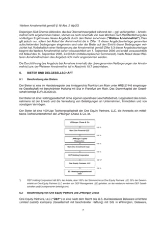 Weitere Annahmefrist gemäß § 16 Abs. 2 WpÜG
Diejenigen Süd-Chemie-Aktionäre, die das Übernahmeangebot während der – ggf. verlängerten – Annah-
mefrist nicht angenommen haben, können es noch innerhalb von zwei Wochen nach Veröffentlichung des
vorläufigen Ergebnisses dieses Angebots durch den Bieter annehmen (“Weitere Annahmefrist”). Dies
gilt jedoch nur, sofern bei Ablauf der Annahmefrist die in Ziffer 11 dieser Angebotsunterlage genannten
aufschiebenden Bedingungen eingetreten sind oder der Bieter auf den Eintritt dieser Bedingungen ver-
zichtet hat. Vorbehaltlich einer Verlängerung der Annahmefrist gemäß Ziffer 5.3 dieser Angebotsunterlage
beginnt die Weitere Annahmefrist daher voraussichtlich am 1. September 2005 und endet voraussichtlich
mit Ablauf des 14. September 2005, 24.00 Uhr (mitteleuropäischer Sommerzeit). Nach Ablauf dieser Wei-
teren Annahmefrist kann das Angebot nicht mehr angenommen werden.
Die Durchführung des Angebots bei Annahme innerhalb der oben genannten Verlängerungen der Annah-
mefrist bzw. der Weiteren Annahmefrist ist in Abschnitt 10.7 beschrieben.
6. BIETER UND ZIELGESELLSCHAFT
6.1 Beschreibung des Bieters
Der Bieter ist eine im Handelsregister des Amtsgerichts Frankfurt am Main unter HRB 57446 eingetrage-
ne Gesellschaft mit beschränkter Haftung mit Sitz in Frankfurt am Main. Das Stammkapital der Gesell-
schaft beträgt EUR 25.000,00.
Der Bieter ist eine Holdinggesellschaft ohne eigenen operativen Geschäftsbetrieb. Gegenstand des Unter-
nehmens ist der Erwerb und die Verwaltung von Beteiligungen an Unternehmen, Immobilien und von
sonstigem Vermögen.
Der Bieter ist eine 100%ige Tochtergesellschaft der One Equity Partners, LLC, die ihrerseits ein mittel-
bares Tochterunternehmen der JPMorgan Chase & Co. ist.
*) OEP Holding Corporation hält 80% der Anteile, aber 100% der Stimmrechte an One Equity Partners LLC. 20% der Gewinn-
anteile an One Equity Partners LLC werden von OEP Management LLC gehalten, an der wiederum mehrere OEP Gesell-
schaften und Einzelpersonen beteiligt sind.
6.2 Beschreibung von One Equity Partners und JPMorgan Chase
One Equity Partners, LLC (“OEP”) ist eine nach dem Recht des U.S.-Bundesstaates Delaware errichtete
Limited Liability Company (Gesellschaft mit beschränkter Haftung) mit Sitz in Wilmington, Delaware,
80 %*
100 %
JPMorgan Chase & Co.
Banc One Financial LLC
JPMorgan Capital
Corporation
Bank One Investment Corp
OEP Holding Corporation
One Equity Partners, LLC
100 %
100 %
100 %
100 %
SC- Beteiligungsgesellschaft
mbH
7
 