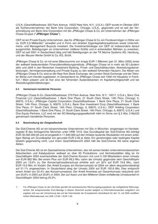 U.S.A. (Geschäftsadresse: 320 Park Avenue, 10022 New York, N.Y., U.S.A.). OEP wurde im Oktober 2001
als Tochterunternehmen der Bank One Corporation, Chicago, U.S.A., gegründet und ist seit der Ver-
schmelzung von Bank One Corporation mit der JPMorgan Chase & Co. ein Unternehmen der JPMorgan
Chase-Gruppe (“JPMorgan Chase”).
OEP ist ein Private Equity Unternehmen, das für JPMorgan Chase & Co. ein Fondsvermögen in Höhe von
ca. EUR 2,9 Milliarden* verwaltet und in Form von direkten Eigenkapitaltransaktionen sowie Unterneh-
mens- und Management Buyouts investiert. Die Investmentstrategie von OEP ist insbesondere darauf
ausgerichtet, Beteiligungen an Unternehmen mittlerer Größe und in entwickelten Märkten zu erwerben.
OEP ist seit 2001 in Deutschland tätig und hält Beteiligungen an der TK Marine Systems AG, Hamburg,
und der Mauser Werke GmbH & Co. KG, Brühl.
JPMorgan Chase & Co. ist mit einer Bilanzsumme von knapp EUR 1 Billionen (per 31. März 2005) eines
der weltweit bedeutendsten Finanzdienstleistungsinstitute. JPMorgan Chase ist in mehr als 50 Ländern
aktiv und zählt in den Bereichen Investment Banking, Privat- und Geschäftskunden, Abwicklungsdienst-
leistungen, Vermögensverwaltung und Private Equity zu den weltweit führenden Häusern. Die Aktien von
JPMorgan Chase & Co. sind an der New York Stock Exchange, der London Stock Exchange und der Tokio-
ter Börse zum Handel zugelassen. In Deutschland ist JPMorgan Chase seit 1948 mit Hauptsitz in Frank-
furt / Main präsent und ist hier eine der führenden Auslandsbanken im Kapitalmarktgeschäft und bei
Abwicklungsdienstleistungen.
6.3 Gemeinsam handelnde Personen
JPMorgan Chase & Co. (Geschäftsadresse: 270 Park Avenue, New York, N.Y., 10017, U.S.A.), Banc One
Financial LLC (Geschäftsadresse: 1 Bank One Plaza, 21 South Clark Street, 14th Floor, Chicago, IL
60670, U.S.A.), JPMorgan Capital Corporation (Geschäftsadresse: 1 Bank One Plaza, 21 South Clark
Street, 14th Floor, Chicago, IL 60670, U.S.A.), Bank One Investment Corp (Geschäftsadresse: 1 Bank
One Plaza, 21 South Clark Street, 14th Floor, Chicago, IL 60670, U.S.A.), OEP Holding Corporation
(Geschäftsadresse: 1 Bank One Plaza, 21 South Clark Street, 14th Floor, Chicago, IL 60670, U.S.A.) und
One Equity Partners, LLC sind mit der SC-Beteiligungsgesellschaft mbH im Sinne von § 2 Abs. 5 WpÜG
gemeinsam handelnde Personen.
6.4 Beschreibung der Zielgesellschaft
Die Süd-Chemie AG ist ein börsennotiertes Unternehmen mit Sitz in München, eingetragen im Handels-
register B des Amtsgerichts München unter HRB 1019. Das Grundkapital der Süd-Chemie AG beträgt
EUR 30.300.000,00 und ist eingeteilt in 11.840.000 auf den Inhaber lautende Stückaktien mit einem antei-
ligen Betrag am Grundkapital von gerundet EUR 2,56 je Aktie. Ein genehmigtes oder bedingtes Kapital
besteht gegenwärtig nicht. Laut ihrem Geschäftsbericht 2004 hält die Süd-Chemie AG keine eigenen
Aktien.
Die Süd-Chemie AG ist ein Spezialchemie-Unternehmen, das mit seinen beiden Unternehmensbereichen
Adsorbentien und Katalysatoren weltweit an über 60 Produktions- und Vertriebsstätten tätig ist. Im
Geschäftsjahr 2004 erwirtschaftete der Süd-Chemie Konzern mit rund 5.100 Mitarbeitern einen Umsatz
von EUR 862 Mio. Bei einem Plus von EUR 99,2 Mio. nahm der Umsatz gegenüber dem Geschäftsjahr
2003 um 13,0% zu. Der Konzernjahresüberschuss erhöhte sich um 32% auf EUR 19,8 Mio., nach
EUR 15,0 Mio. im Vorjahr. Der Anteil Europas am Konzernumsatz ist 2004 vor allem akquisitionsbedingt
auf 51,1% angewachsen. In Deutschland stieg der Umsatz 2004 auf EUR 192,8 Mio. Dies entspricht
einem Anteil von 22,4% des Konzernumsatzes. Der Anteil Amerikas am Gesamtumsatz reduzierte sich
von 25,6% in 2003 auf 20,8% in 2004. Der auf Asien und den Mittleren Osten entfallende Umsatzanteil im
Geschäftsjahr 2004 betrug 20,9%.
*) Für JPMorgan Chase ist der US-Dollar gemäß US-amerikanischen Rechnungslegungssätzen die maßgebliche Währungs-
einheit. Die entsprechenden Euro-Beträge in diesem Abschnitt wurden lediglich zu Informationszwecken aufgeführt und
ergeben sich aus der Umrechnung des auf der Internetseite der Europäischen Zentralbank für den 13. Juli 2005 veröffent-
lichten Wechselkurses von US$ 1,2184 = EUR 1,00.
8
 