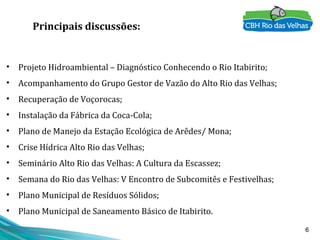 6
Principais discussões:
• Projeto Hidroambiental – Diagnóstico Conhecendo o Rio Itabirito;
• Acompanhamento do Grupo Gestor de Vazão do Alto Rio das Velhas;
• Recuperação de Voçorocas;
• Instalação da Fábrica da Coca-Cola;
• Plano de Manejo da Estação Ecológica de Arêdes/ Mona;
• Crise Hídrica Alto Rio das Velhas;
• Seminário Alto Rio das Velhas: A Cultura da Escassez;
• Semana do Rio das Velhas: V Encontro de Subcomitês e Festivelhas;
• Plano Municipal de Resíduos Sólidos;
• Plano Municipal de Saneamento Básico de Itabirito.
 