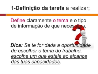 1-Definição da tarefa a realizar;

Define claramente o tema e o tipo
de informação de que necessitas.


Dica: Se te for dada a oportunidade
de escolher o tema do trabalho,
escolhe um que esteja ao alcance
das tuas capacidades.
 