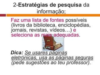 2-Estratégias de pesquisa da
          informação;
Faz uma lista de fontes possíveis
(livros da biblioteca, enciclopédias,
jornais, revistas, vídeos…) e
seleciona as mais adequadas.


Dica: Se usares páginas
eletrónicas, usa as páginas seguras
(pede sugestões ao teu professor).
 