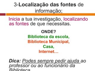 3-Localização das fontes de
          informação;
Inicia a tua investigação, localizando
as fontes de que necessitas.
                ONDE?
         Biblioteca da escola,
         Biblioteca Municipal,
                 Casa,
               Internet…

Dica: Podes sempre pedir ajuda ao
professor ou ao funcionário da
 