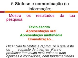 5-Síntese e comunicação da
           informação;
 Mostra os         resultados      da     tua
pesquisa:
             Texto escrito
            Apresentação oral
         Apresentação multimédia
             Dramatização…

Dica: Não te limites a reproduzir o que leste
ou     copiaste da Internet! Para o
professor têm muito mais valor as tuas
opiniões e conclusões, bem fundamentadas
 