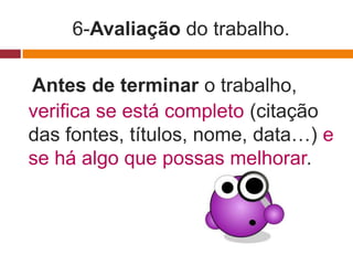 6-Avaliação do trabalho.

Antes de terminar o trabalho,
verifica se está completo (citação
das fontes, títulos, nome, data…) e
se há algo que possas melhorar.
 