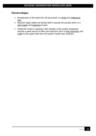 BUILDING INFORMATION MODELLING (BIM)
10Page
Disadvantages:
 Development of 4D model from 2D documents is a timely and challenging
task.
 Requires highly skilled and trained staff to execute the process which is in
short supply and expensive to bear.
 Editing the model or updating it with changes as the project progresses
requires a great amount of effort and resources and it is time consuming and
costly by the project team than the benefit it would have achieved.
 