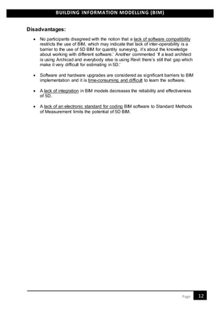 BUILDING INFORMATION MODELLING (BIM)
12Page
Disadvantages:
 No participants disagreed with the notion that a lack of software compatibility
restricts the use of BIM, which may indicate that lack of inter-operability is a
barrier to the use of 5D BIM for quantity surveying, it’s about the knowledge
about working with different software.’ Another commented ‘If a lead architect
is using Archicad and everybody else is using Revit there’s still that gap which
make it very difficult for estimating in 5D.’
 Software and hardware upgrades are considered as significant barriers to BIM
implementation and it is time-consuming and difficult to learn the software.
 A lack of integration in BIM models decreases the reliability and effectiveness
of 5D.
 A lack of an electronic standard for coding BIM software to Standard Methods
of Measurement limits the potential of 5D BIM.
 