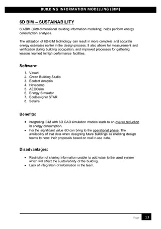 BUILDING INFORMATION MODELLING (BIM)
13Page
6D BIM – SUSTAINABILITY
6D-BIM (sixth-dimensional building information modelling) helps perform energy
consumption analyses.
The utilization of 6D-BIM technology can result in more complete and accurate
energy estimates earlier in the design process. It also allows for measurement and
verification during building occupation, and improved processes for gathering
lessons learned in high performance facilities.
Software:
1. Vasari
2. Green Building Studio
3. Ecotect Analysis
4. Hevacomp
5. AECOsim
6. Energy Simulator
7. EcoDesigner STAR
8. Sefaira
Benefits:
 Integrating BIM with 6D CAD simulation models leads to an overall reduction
in energy consumption.
 For the significant value 6D can bring to the operational phase. The
availability of that data when designing future buildings as enabling design
teams to hone their proposals based on real in-use data.
Disadvantages:
 Restriction of sharing information unable to add value to the used system
which will affect the sustainability of the building.
 Lack of integration of information in the team.
 