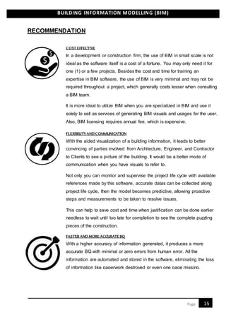 BUILDING INFORMATION MODELLING (BIM)
15Page
RECOMMENDATION
In a development or construction firm, the use of BIM in small scale is not
ideal as the software itself is a cost of a fortune. You may only need it for
one (1) or a few projects. Besides the cost and time for training an
expertise in BIM software, the use of BIM is very minimal and may not be
required throughout a project, which generally costs lesser when consulting
a BIM team.
It is more ideal to utilize BIM when you are specialized in BIM and use it
solely to sell as services of generating BIM visuals and usages for the user.
Also, BIM licensing requires annual fee, which is expensive.
With the aided visualization of a building information, it leads to better
convincing of parties involved from Architecture, Engineer, and Contractor
to Clients to see a picture of the building. It would be a better mode of
communication when you have visuals to refer to.
Not only you can monitor and supervise the project life cycle with available
references made by this software, accurate datas can be collected along
project life cycle, then the model becomes predictive, allowing proactive
steps and measurements to be taken to resolve issues.
This can help to save cost and time when justification can be done earlier
needless to wait until too late for completion to see the complete puzzling
pieces of the construction.
With a higher accuracy of information generated, it produces a more
accurate BQ with minimal or zero errors from human error. All the
information are automated and stored in the software, eliminating the loss
of information like paperwork destroyed or even one page missing.
COST EFFECTIVE
FLEXIBILITY AND COMMUNICATION
FASTER AND MORE ACCURATE BQ
 