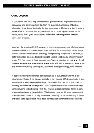 BUILDING INFORMATION MODELLING (BIM)
17Page
CONCLUSION
In conclusion, BIM could help all construction parties involved, especially QS in the
calculcating and generating their BQ. With the automated processing of building
information, it cut downs drastically the time to generate a BQ. Not only that, it helps to
reduce error of calculation and improve visualization of building information in 3D.
Hence, to say that it gives advantage to estimation and design team in rapid
estimation process.
Moreover, the sustainability BIM provides in energy consumption can help to provide a
healthier environment in construction. It can estimate the energy usage during design
process, and also measurement of energy during building occupation. In this case, a
better design can be applied to the building to achieve good energy efficiency in early
phase. This has proved to have achieved today’s prime objective for energy policy at
regional, national and international levels. Also, without the amendment work which
may include demolishing certain parts, it prevents wastage of energy, cost and time.
In addition, building maintenance can represent up to 50% of total turnover of the
construction industry. If not planned carefully, it may mean a 50% lessen profits or loss
for maintaining a building especially large. Fortunately, BIM has this ability to help in
building maintenance management. It can display detailed information of building’s
services running in the building. From this, you can extract information from it at early
phase and design up to its workability. This leads to improved life cycle management.
When comes to maintenance, any repair work can easily be tracked resulting in easier
and faster parts replacement. Also, it can provide an efficient maintenance schedule.
 