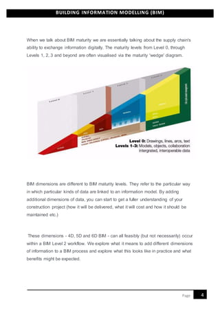 BUILDING INFORMATION MODELLING (BIM)
4Page
When we talk about BIM maturity we are essentially talking about the supply chain's
ability to exchange information digitally. The maturity levels from Level 0, through
Levels 1, 2, 3 and beyond are often visualised via the maturity 'wedge' diagram.
BIM dimensions are different to BIM maturity levels. They refer to the particular way
in which particular kinds of data are linked to an information model. By adding
additional dimensions of data, you can start to get a fuller understanding of your
construction project (how it will be delivered, what it will cost and how it should be
maintained etc.)
These dimensions - 4D, 5D and 6D BIM - can all feasibly (but not necessarily) occur
within a BIM Level 2 workflow. We explore what it means to add different dimensions
of information to a BIM process and explore what this looks like in practice and what
benefits might be expected.
 