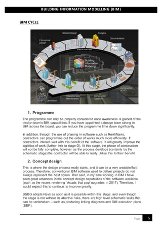 BUILDING INFORMATION MODELLING (BIM)
5Page
BIM CYCLE
1. Programme
The programme can only be properly considered once awareness is gained of the
design team’s BIM capabilities. If you have appointed a design team strong in
BIM across the board, you can reduce the programme time down significantly.
In addition, through the use of phasing in software such as Revit/Navis,
contractors can programme out the order of works much more efficiently. If
contractors interact well with this benefit of the software, it will greatly improve the
logistics of work (further info in stage D). At this stage, the phase of construction
will not be fully complete, however as the process develops (certainly by the
schematic stage) the contractor will be able to really utilise this to their benefit.
2. Conceptdesign
This is where the design process really starts, and it can be a very unstable/fluid
process. Therefore, conventional BIM software used to deliver projects do not
always represent the best option. That said, in my time working in BIM I have
seen great advances in the concept design capabilities of the software available
(such as the recent rendering ‘visuals that pop’ upgrades in 2017). Therefore, I
would expect this to continue to improve greatly.
BSBG adopts Revit as soon as it is possible within this stage, and even though
the stage is not without its abortive risks, there are high level schematic tasks that
can be undertaken – such as producing linking diagrams and BIM execution plans
(BEP).
 