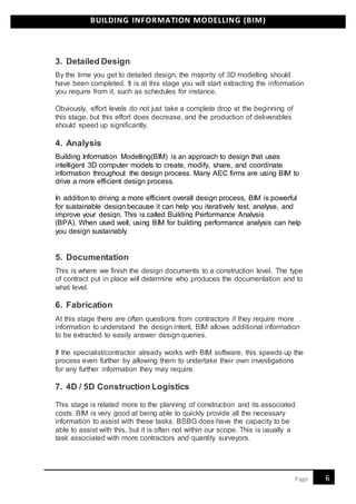 BUILDING INFORMATION MODELLING (BIM)
6Page
3. Detailed Design
By the time you get to detailed design, the majority of 3D modelling should
have been completed. It is at this stage you will start extracting the information
you require from it, such as schedules for instance.
Obviously, effort levels do not just take a complete drop at the beginning of
this stage, but this effort does decrease, and the production of deliverables
should speed up significantly.
4. Analysis
Building Information Modelling(BIM) is an approach to design that uses
intelligent 3D computer models to create, modify, share, and coordinate
information throughout the design process. Many AEC firms are using BIM to
drive a more efficient design process.
In addition to driving a more efficient overall design process, BIM is powerful
for sustainable design because it can help you iteratively test, analyse, and
improve your design. This is called Building Performance Analysis
(BPA). When used well, using BIM for building performance analysis can help
you design sustainably.
5. Documentation
This is where we finish the design documents to a construction level. The type
of contract put in place will determine who produces the documentation and to
what level.
6. Fabrication
At this stage there are often questions from contractors if they require more
information to understand the design intent. BIM allows additional information
to be extracted to easily answer design queries.
If the specialist/contractor already works with BIM software, this speeds up the
process even further by allowing them to undertake their own investigations
for any further information they may require.
7. 4D / 5D Construction Logistics
This stage is related more to the planning of construction and its associated
costs. BIM is very good at being able to quickly provide all the necessary
information to assist with these tasks. BSBG does have the capacity to be
able to assist with this, but it is often not within our scope. This is usually a
task associated with more contractors and quantity surveyors.
 